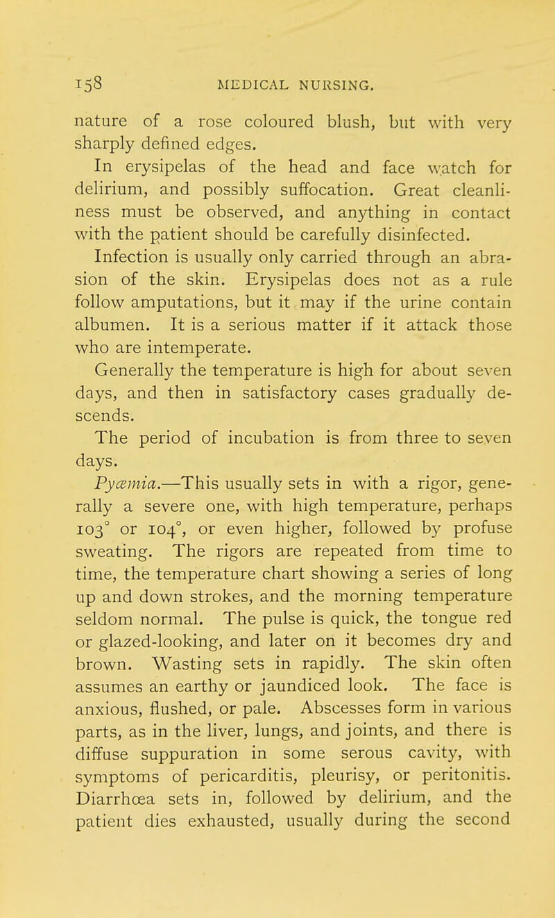 nature of a rose coloured blush, but with very sharply defined edges. In erysipelas of the head and face watch for delirium, and possibly suffocation. Great cleanli- ness must be observed, and anything in contact with the patient should be carefully disinfected. Infection is usually only carried through an abra- sion of the skin. Erysipelas does not as a rule follow amputations, but it may if the urine contain albumen. It is a serious matter if it attack those who are intemperate. Generally the temperature is high for about seven days, and then in satisfactory cases gradually de- scends. The period of incubation is from three to seven days. Pycemia.—This usually sets in with a rigor, gene- rally a severe one, with high temperature, perhaps 1030 or 1040, or even higher, followed by profuse sweating. The rigors are repeated from time to time, the temperature chart showing a series of long up and down strokes, and the morning temperature seldom normal. The pulse is quick, the tongue red or glazed-looking, and later on it becomes dry and brown. Wasting sets in rapidly. The skin often assumes an earthy or jaundiced look. The face is anxious, flushed, or pale. Abscesses form in various parts, as in the liver, lungs, and joints, and there is diffuse suppuration in some serous cavity, with symptoms of pericarditis, pleurisy, or peritonitis. Diarrhoea sets in, followed by delirium, and the patient dies exhausted, usually during the second