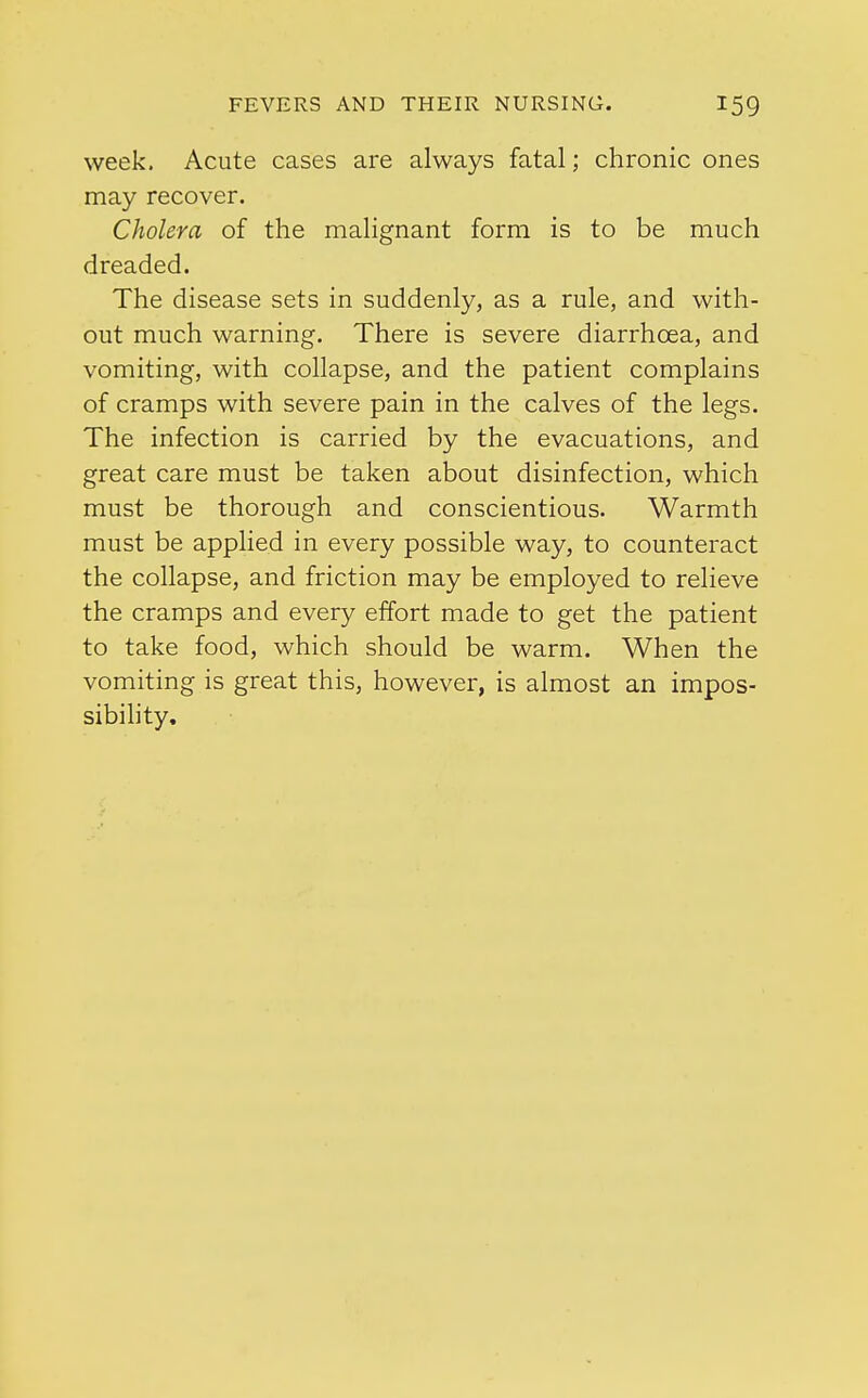 week. Acute cases are always fatal; chronic ones may recover. Cholera of the malignant form is to be much dreaded. The disease sets in suddenly, as a rule, and with- out much warning. There is severe diarrhoea, and vomiting, with collapse, and the patient complains of cramps with severe pain in the calves of the legs. The infection is carried by the evacuations, and great care must be taken about disinfection, which must be thorough and conscientious. Warmth must be applied in every possible way, to counteract the collapse, and friction may be employed to relieve the cramps and every effort made to get the patient to take food, which should be warm. When the vomiting is great this, however, is almost an impos- sibility.