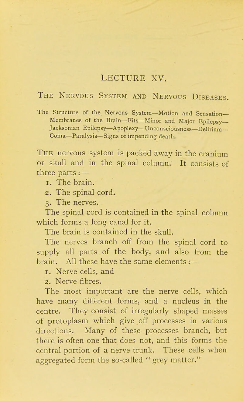 LECTURE XV. The Nervous System and Nervous Diseases. The Structure of the Nervous System—Motion and Sensation Membranes of the Brain—Fits—Minor and Major Epilepsy Jacksonian Epilepsy—Apoplexy—Unconsciousness—Delirium Coma—Paralysis—Signs of impending death. The nervous system is packed away in the cranium or skull and in the spinal column. It consists of three parts:— 1. The brain. 2. The spinal cord. 3. The nerves. The spinal cord is contained in the spinal column which forms a long canal for it. The brain is contained in the skull. The nerves branch off from the spinal cord to supply all parts of the body, and also from the brain. All these have the same elements :— 1. Nerve cells, and 2. Nerve fibres. The most important are the nerve cells, which have many different forms, and a nucleus in the centre. They consist of irregularly shaped masses of protoplasm which give off processes in various directions. Many of these processes branch, but there is often one that does not, and this forms the central portion of a nerve trunk. These cells when aggregated form the so-called grey matter.