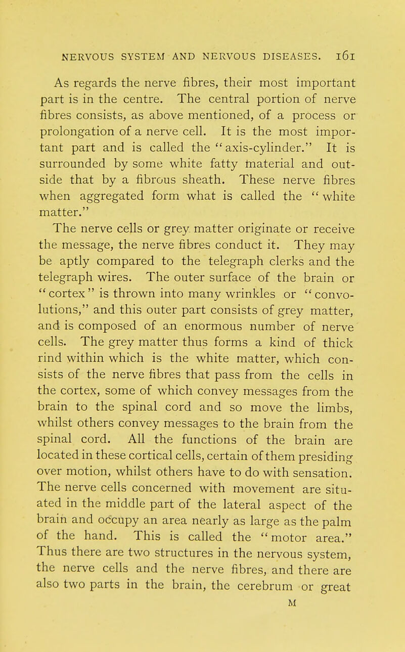 As regards the nerve fibres, their most important part is in the centre. The central portion of nerve fibres consists, as above mentioned, of a process or prolongation of a nerve cell. It is the most impor- tant part and is called the  axis-cylinder. It is surrounded by some white fatty material and out- side that by a fibrous sheath. These nerve fibres when aggregated form what is called the  white matter. The nerve cells or grey matter originate or receive the message, the nerve fibres conduct it. They may be aptly compared to the telegraph clerks and the telegraph wires. The outer surface of the brain or  cortex  is thrown into many wrinkles or  convo- lutions, and this outer part consists of grey matter, and is composed of an enormous number of nerve cells. The grey matter thus forms a kind of thick rind within which is the white matter, which con- sists of the nerve fibres that pass from the cells in the cortex, some of which convey messages from the brain to the spinal cord and so move the limbs, whilst others convey messages to the brain from the spinal cord. All the functions of the brain are located in these cortical cells, certain of them presiding over motion, whilst others have to do with sensation. The nerve cells concerned with movement are situ- ated in the middle part of the lateral aspect of the brain and occupy an area nearly as large as the palm of the hand. This is called the motor area. Thus there are two structures in the nervous system, the nerve cells and the nerve fibres, and there are also two parts in the brain, the cerebrum or great M