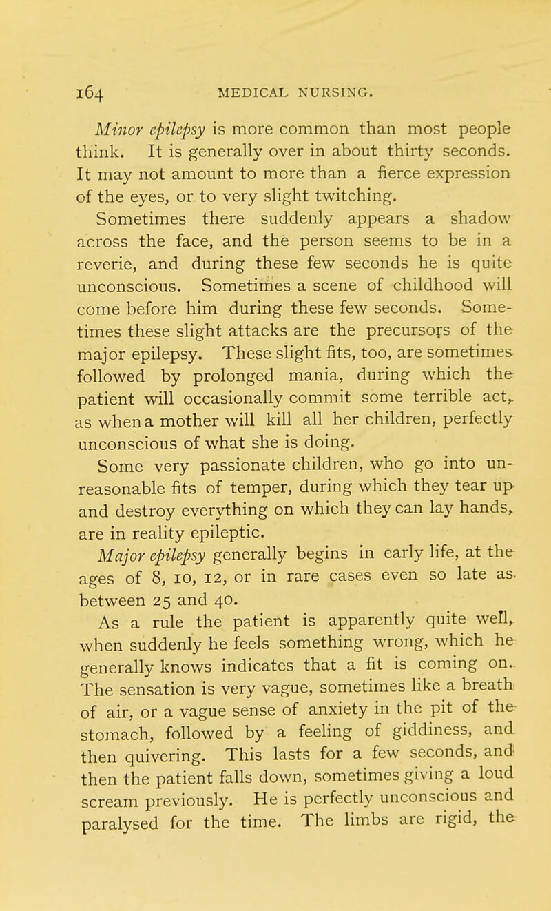 Minor epilepsy is more common than most people think. It is generally over in about thirty seconds. It may not amount to more than a fierce expression of the eyes, or to very slight twitching. Sometimes there suddenly appears a shadow across the face, and the person seems to be in a reverie, and during these few seconds he is quite unconscious. Sometimes a scene of childhood will come before him during these few seconds. Some- times these slight attacks are the precursors of the major epilepsy. These slight fits, too, are sometimes followed by prolonged mania, during which the patient will occasionally commit some terrible act,. as when a mother will kill all her children, perfectly unconscious of what she is doing. Some very passionate children, who go into un- reasonable fits of temper, during which they tear up and destroy everything on which they can lay hands, are in reality epileptic. Major epilepsy generally begins in early life, at the ages of 8, 10, 12, or in rare cases even so late as. between 25 and 40. As a rule the patient is apparently quite well, when suddenly he feels something wrong, which he generally knows indicates that a fit is coming on. The sensation is very vague, sometimes like a breath of air, or a vague sense of anxiety in the pit of the stomach, followed by a feeling of giddiness, and then quivering. This lasts for a few seconds, and then the patient falls down, sometimes giving a loud scream previously. He is perfectly unconscious and paralysed for the time. The limbs are rigid, the