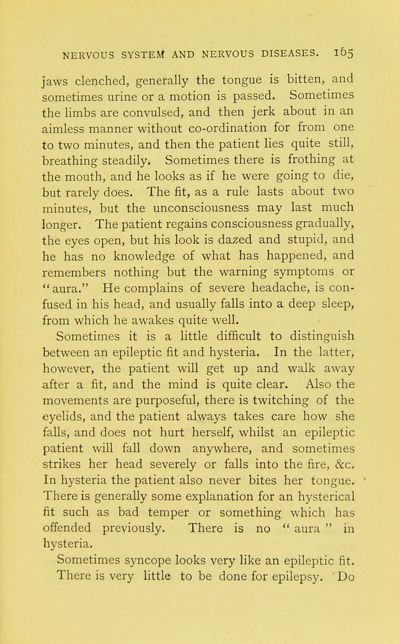 jaws clenched, generally the tongue is bitten, and sometimes urine or a motion is passed. Sometimes the limbs are convulsed, and then jerk about in an aimless manner without co-ordination for from one to two minutes, and then the patient lies quite still, breathing steadily. Sometimes there is frothing at the mouth, and he looks as if he were going to die, but rarely does. The fit, as a rule lasts about two minutes, but the unconsciousness may last much longer. The patient regains consciousness gradually, the eyes open, but his look is dazed and stupid, and he has no knowledge of what has happened, and remembers nothing but the warning symptoms or aura. He complains of severe headache, is con- fused in his head, and usually falls into a deep sleep, from which he awakes quite well. Sometimes it is a little difficult to distinguish between an epileptic fit and hysteria. In the latter, however, the patient will get up and walk away after a fit, and the mind is quite clear. Also the movements are purposeful, there is twitching of the eyelids, and the patient always takes care how she falls, and does not hurt herself, whilst an epileptic patient will fall down anywhere, and sometimes strikes her head severely or falls into the fire, &c. In hysteria the patient also never bites her tongue. There is generally some explanation for an hysterical fit such as bad temper or something which has offended previously. There is no  aura  in hysteria. Sometimes syncope looks very like an epileptic fit. There is very little to be done for epilepsy. Do