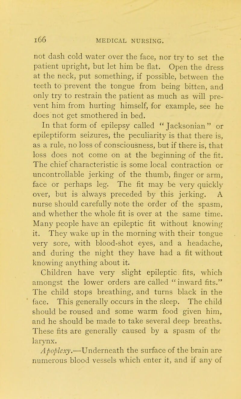not dash cold water over the face, nor try to set the patient upright, but let him be flat. Open the dress at the neck, put something, if possible, between the teeth to prevent the tongue from being bitten, and only try to restrain the patient as much as will pre- vent him from hurting himself, for example, see he does not get smothered in bed. In that form of epilepsy called  Jacksonian  or epileptiform seizures, the peculiarity is that there is, as a rule, no loss of consciousness, but if there is, that loss does not come on at the beginning of the fit. The chief characteristic is some local contraction or uncontrollable jerking of the thumb, finger or arm, face or perhaps leg. The fit may be very quickly over, but is always preceded b}' this jerking. A nurse should carefully note the order of the spasm, and whether the whole fit is over at the same time. Many people have an epileptic fit without knowing it. They wake up in the morning with their tongue very sore, with blood-shot eyes, and a headache, and during the night they have had a fit without knowing anything about it. Children have very slight epileptic fits, which amongst the lower orders are called  inward fits. The child stops breathing, and turns black in the face. This generally occurs in the sleep. The child should be roused and some warm food given him, and he should be made to take several deep breaths. These fits are generally caused by a spasm of the larynx. Apoplexy.—Underneath the surface of the brain are numerous blood vessels which enter it, and if any of