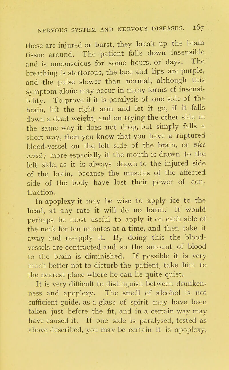 these are injured or burst, they break up the brain tissue around. The patient falls down insensible and is unconscious for some hours, or days. The breathing is stertorous, the face and lips are purple, and the pulse slower than normal, although this symptom alone may occur in many forms of insensi- bility. To prove if it is paralysis of one side of the brain, lift the right arm and let it go, if it falls down a dead weight, and on trying the other side in the same way it does not drop, but simply falls a short way, then you know that you have a ruptured blood-vessel on the left side of the brain, or vice versa; more especially if the mouth is drawn to the left side, as it is always drawn to the injured side of the brain, because the muscles of the affected side of the body have lost their power of con- traction. In apoplexy it may be wise to apply ice to the head, at any rate it will do no harm. It would perhaps be most useful to apply it on each side of the neck for ten minutes at a time, and then take it away and re-apply it. By doing this the blood- vessels are contracted and so the amount of blood to the brain is diminished. If possible it is very much better not to disturb the patient, take him to the nearest place where he can lie quite quiet. It is very difficult to distinguish between drunken- ness and apoplexy. The smell of alcohol is not sufficient guide, as a glass of spirit may have been taken just before the fit, and in a certain way may have caused it. If one side is paralysed, tested as above described, you may be certain it is apoplexy,