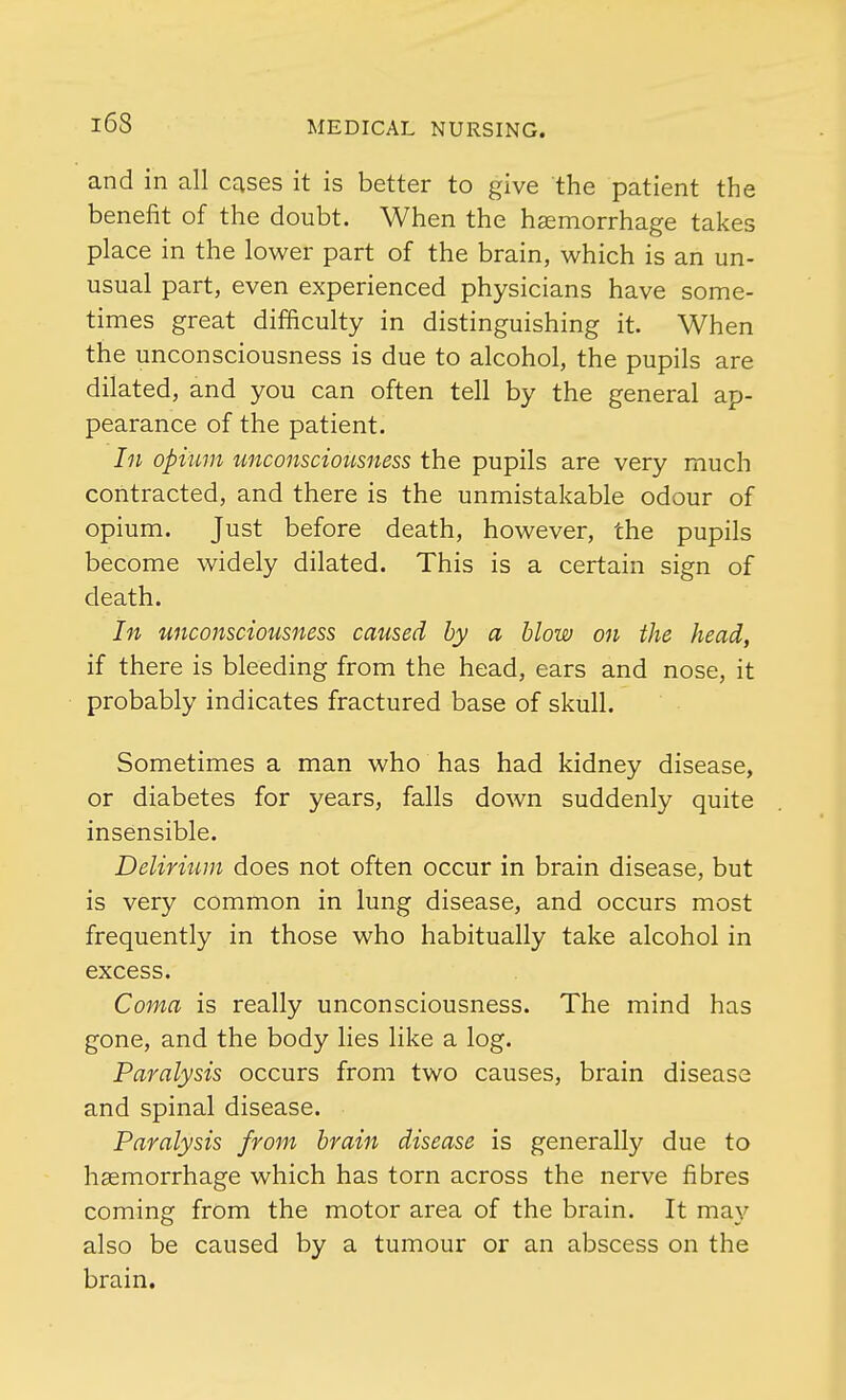 and in all cases it is better to give the patient the benefit of the doubt. When the haemorrhage takes place in the lower part of the brain, which is an un- usual part, even experienced physicians have some- times great difficulty in distinguishing it. When the unconsciousness is due to alcohol, the pupils are dilated, and you can often tell by the general ap- pearance of the patient. In opium unconsciousness the pupils are very much contracted, and there is the unmistakable odour of opium. Just before death, however, the pupils become widely dilated. This is a certain sign of death. In unconsciousness caused by a blow on the head, if there is bleeding from the head, ears and nose, it probably indicates fractured base of skull. Sometimes a man who has had kidney disease, or diabetes for years, falls down suddenly quite insensible. Delirium does not often occur in brain disease, but is very common in lung disease, and occurs most frequently in those who habitually take alcohol in excess. Coma is really unconsciousness. The mind has gone, and the body lies like a log. Paralysis occurs from two causes, brain disease and spinal disease. Paralysis from brain disease is generally due to haemorrhage which has torn across the nerve fibres coming from the motor area of the brain. It may also be caused by a tumour or an abscess on the brain.