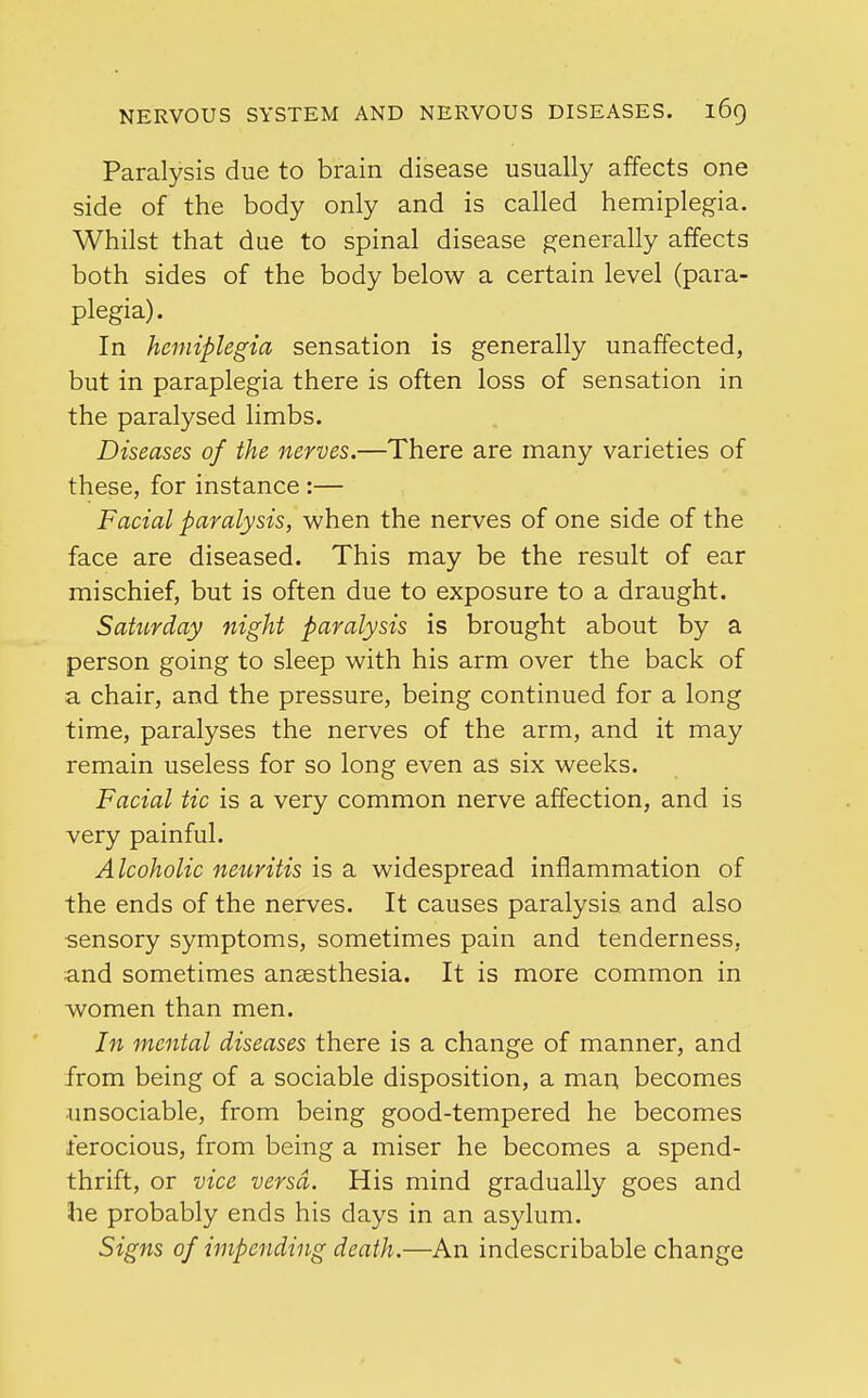 Paralysis due to brain disease usually affects one side of the body only and is called hemiplegia. Whilst that due to spinal disease generally affects both sides of the body below a certain level (para- plegia). In hemiplegia sensation is generally unaffected, but in paraplegia there is often loss of sensation in the paralysed limbs. Diseases of the nerves.—There are many varieties of these, for instance :— Facial paralysis, when the nerves of one side of the face are diseased. This may be the result of ear mischief, but is often due to exposure to a draught. Saturday night paralysis is brought about by a person going to sleep with his arm over the back of a chair, and the pressure, being continued for a long time, paralyses the nerves of the arm, and it may remain useless for so long even as six weeks. Facial tic is a very common nerve affection, and is very painful. Alcoholic neuritis is a widespread inflammation of the ends of the nerves. It causes paralysis, and also sensory symptoms, sometimes pain and tenderness, and sometimes anaesthesia. It is more common in women than men. In mental diseases there is a change of manner, and from being of a sociable disposition, a man becomes •unsociable, from being good-tempered he becomes ferocious, from being a miser he becomes a spend- thrift, or vice versa. His mind gradually goes and he probably ends his days in an asylum. Signs of impending death.—An indescribable change