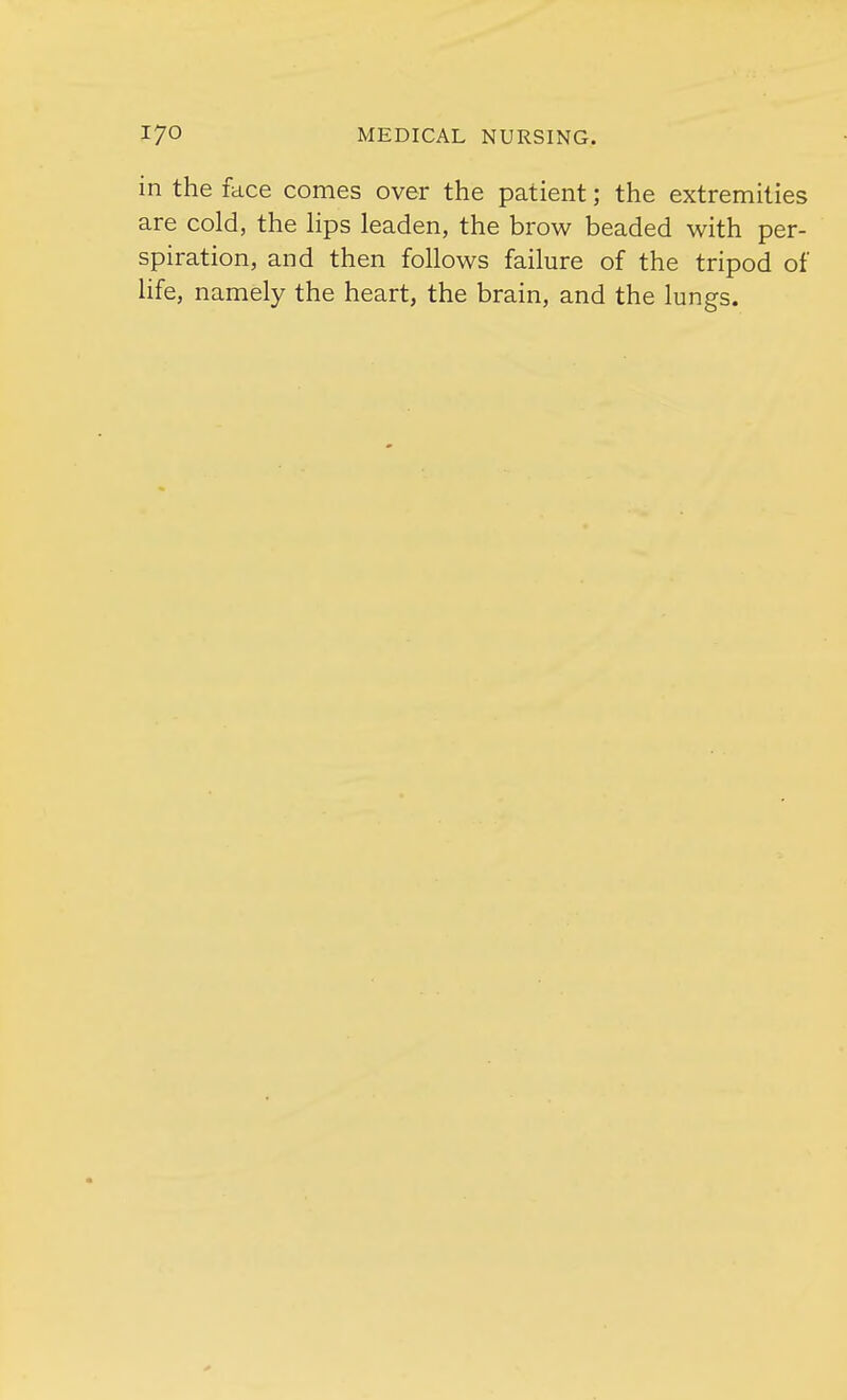in the face comes over the patient; the extremities are cold, the lips leaden, the brow beaded with per- spiration, and then follows failure of the tripod of life, namely the heart, the brain, and the lungs.