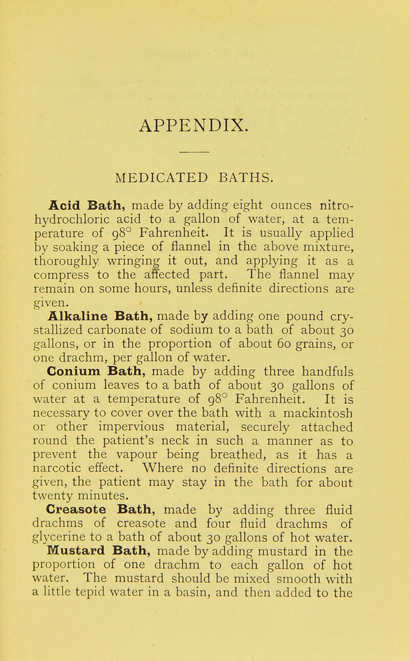 APPENDIX. MEDICATED BATHS. Acid Bath, made by adding eight ounces nitro- hydrochloric acid to a gallon of water, at a tem- perature of 98° Fahrenheit. It is usually applied by soaking a piece of flannel in the above mixture, thoroughly wringing it out, and applying it as a compress to the affected part. The flannel may remain on some hours, unless definite directions are given. Alkaline Bath, made by adding one pound cry- stallized carbonate of sodium to a bath of about 30 gallons, or in the proportion of about 60 grains, or one drachm, per gallon of water. Conium Bath, made by adding three handfuls of conium leaves to a bath of about 30 gallons of water at a temperature of 98° Fahrenheit. It is necessary to cover over the bath with a mackintosh or other impervious material, securely attached round the patient's neck in such a manner as to prevent the vapour being breathed, as it has a narcotic effect. Where no definite directions are given, the patient may stay in the bath for about twenty minutes. Creasote Bath, made by adding three fluid drachms of creasote and four fluid drachms of glycerine to a bath of about 30 gallons of hot water. Mustard Bath, made by adding mustard in the proportion of one drachm to each gallon of hot water. The mustard should be mixed smooth with a little tepid water in a basin, and then added to the