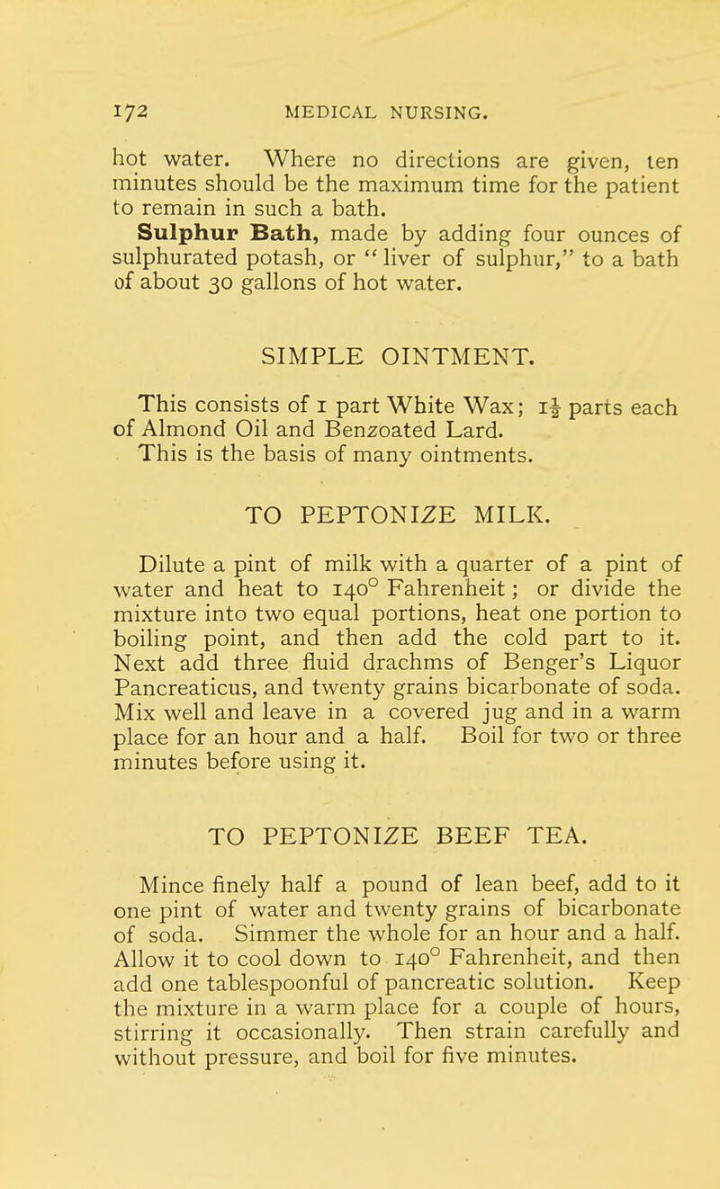 hot water. Where no directions are given, ten minutes should be the maximum time for the patient to remain in such a bath. Sulphur Bath, made by adding four ounces of sulphurated potash, or liver of sulphur, to a bath of about 30 gallons of hot water. SIMPLE OINTMENT. This consists of 1 part White Wax; i£ parts each of Almond Oil and Benzoated Lard. This is the basis of many ointments. TO PEPTONIZE MILK. Dilute a pint of milk with a quarter of a pint of water and heat to 1400 Fahrenheit; or divide the mixture into two equal portions, heat one portion to boiling point, and then add the cold part to it. Next add three fluid drachms of Benger's Liquor Pancreaticus, and twenty grains bicarbonate of soda. Mix well and leave in a covered jug and in a warm place for an hour and a half. Boil for two or three minutes before using it. TO PEPTONIZE BEEF TEA. Mince finely half a pound of lean beef, add to it one pint of water and twenty grains of bicarbonate of soda. Simmer the whole for an hour and a half. Allow it to cool down to 1400 Fahrenheit, and then add one tablespoonful of pancreatic solution. Keep the mixture in a warm place for a couple of hours, stirring it occasionally. Then strain carefully and without pressure, and boil for five minutes.