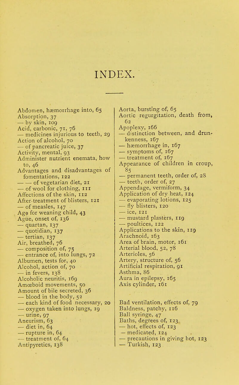 INDEX. Abdomen, haemorrhage into, 65 Absorption, 37 — by skin, 109 Acid, carbonic, 71, 76 — medicines injurious to teeth, 29 Action of alcohol, 70 — of pancreatic juice, 37 Activity, mental, 93 Administer nutrient enemata, how to, 46 Advantages and disadvantages of fomentations, 122 of vegetarian diet, 21 — of wool for clothing, in Affections of the skin, 112 After-treatment of blisters, 121 — of measles, 147 Age for weaning child, 43 Ague, onset of, 136 — quartan, 137 — quotidian, 137 — tertian, 137 Air, breathed, 76 — composition of, 75 — entrance of, into lungs, 72 Albumen, tests for, 40 Alcohol, action of, 70 — in fevers, 138 Alcoholic neuritis, 169 Amoeboid movements, 50 Amount of bile secreted, 36 — blood in the body, 52 — each kind of food necessary, 20 — oxygen taken into lungs, 19 — urine, 97 Aneurism, 63 — diet in, 64 — rupture in, 64 — treatment of, 64 Antipyretics, 138 Aorta, bursting of, 65 Aortic regurgitation, death from, 62 Apoplexy, 166 — distinction between, and drun- kenness, 167 — haemorrhage in, 167 — symptoms of, 167 — treatment of, 167 Appearance of children in croup, 85 — permanent teeth, order of, 28 — teeth, order of, 27 Appendage, vermiform, 34 Application of dry heat, 124 — evaporating lotions, 125 — fly blisters, 120 — ice, 121 — mustard plasters, 119 — poultices, 122 Applications to the skin, 119 Arachnoid, 163 Area of brain, motor, 161 Arterial blood, 52, 78 Arterioles, 56 Artery, structure of, 56 Artificial respiration, 91 Asthma, 86 Aura in epilepsy, 165 Axis cylinder, 161 Bad ventilation, effects of, 79 Baldness, patchy, 116 Ball syringe, 47 Baths, degrees of, 123 — hot, effects of, 123 — medicated, 124 — precautions in giving hot, 123 — Turkish, 123
