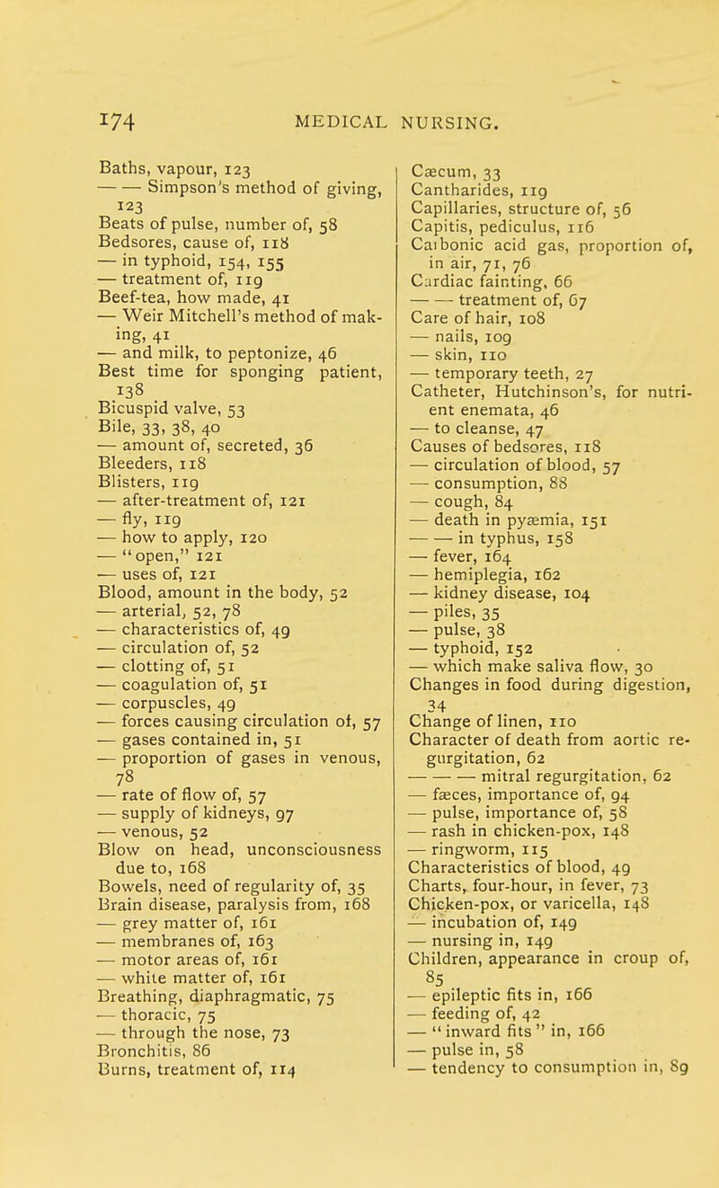 Baths, vapour, 123 Simpson's method of giving, 123 Beats of pulse, number of, 58 Bedsores, cause of, 118 — in typhoid, 154, 155 — treatment of, irg Beef-tea, how made, 41 — Weir Mitchell's method of mak- ing. 41 — and milk, to peptonize, 46 Best time for sponging patient, .138 Bicuspid valve, 53 Bile, 33, 38, 40 — amount of, secreted, 36 Bleeders, 118 Blisters, 119 — after-treatment of, 121 — %, 119 — how to apply, 120 —  open, 121 — uses of, 121 Blood, amount in the body, 52 — arterial, 52, 78 — characteristics of, 49 — circulation of, 52 — clotting of, 51 — coagulation of, 51 — corpuscles, 49 — forces causing circulation of, 57 — gases contained in, 51 — proportion of gases in venous, 78 — rate of flow of, 57 — supply of kidneys, g7 — venous, 52 Blow on head, unconsciousness due to,168 Bowels, need of regularity of, 35 Brain disease, paralysis from, 168 — grey matter of, 161 — membranes of, 163 — motor areas of, 161 — while matter of, 161 Breathing, diaphragmatic, 75 — thoracic, 75 — through the nose, 73 Bronchitis, 86 Burns, treatment of, 114 Caecum, 33 Cantharides, ng Capillaries, structure of, 56 Capitis, pediculus, 116 Caibonic acid gas, proportion of, in air, 71, 76 Cardiac fainting, 66 treatment of, 67 Care of hair, 108 — nails, iog — skin, no — temporary teeth, 27 Catheter, Hutchinson's, for nutri- ent enemata, 46 — to cleanse, 47 Causes of bedsores, 118 — circulation of blood, 57 — consumption, 88 — cough,84 — death in pyaemia, 151 ■ in typhus, 158 — fever, 164 — hemiplegia, 162 — kidney disease, 104 — piles, 35 — pulse, 38 — typhoid, 152 — which make saliva flow, 30 Changes in food during digestion, 34 Change of linen, no Character of death from aortic re- gurgitation, 62 mitral regurgitation, 62 — faeces, importance of, g4 — pulse, importance of, 58 — rash in chicken-pox, 148 — ringworm, 115 Characteristics of blood, 49 Charts, four-hour, in fever, 73 Chicken-pox, or varicella, 14S — incubation of, 149 — nursing in, 149 Children, appearance in croup of, 85 — epileptic fits in, 166 — feeding of, 42 —  inward fits  in, 166 — pulse in, 58 — tendency to consumption in, 89