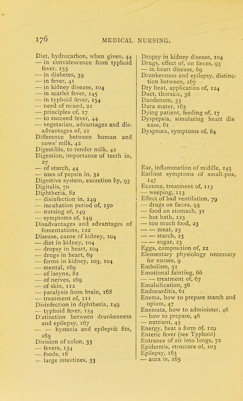 Diet, hydrocarbon, when given, 44 — in convalescence frorn typhoid fever, 155 — in diabetes, 39 — in fever, 41 — in kidney disease, 104 — in scarlet fever, 145 — in typhoid fever, 154 — need of mixed, 21 — principles of, 17 — to succeed fever, 44 — vegetarian, advantages and dis- advantages of, 21 Difference between human and cows' milk, 42 Digestible, to render milk, 42 Digestion, importance of teeth in, 27 — of starch, 44 — uses of pepsin in, 32 Digestive system, excretion by, 93 Digitalis, 70 Diphtheria, 82 — disinfection in, 149 — incubation period of, 150 — nursing of, 149 — symptoms of, 149 Disadvantages and advantages of fomentations, 122 Disease, cause of kidney, 104 — diet in kidney, 104 — dropsy in heart, 104 =— drugs in heart, 69 — forms in kidney, 103, 104 — mental, 169 -— of larynx, 82 — of nerves, 169 — of skin, 112 — paralysis from brain, 168 — treatment of, 111 Disinfection in diphtheria, 149 — typhoid fever, 154 Distinction between drunkenness and epilepsy, 167 hysteria and epileptic fits, 165 Division of colon, 33 — fevers, 134 — foods, 18 — large intestines, 33 Dropsy in kidney disease, 104 Drugs, effect of, on faeces, 93 — in heart disease, 69 Drunkenness and epilepsy, distinc- tion between, 167 Dry heat, application of, 124 Duct, thoracic, 38 Duodenum, 33 Dura mater, 163 Dying patient, feeding of, 17 Dyspepsia, simulating heart dis ease, 61 Dyspnoea, symptoms of, 84 Ear, inflammation of middle, 145 Earliest symptoms of small-pox, 147 Eczema, treatment of, 113 — weeping, 113 i Effect of bad ventilation, 79 — drugs on fasces, 95 — food on stomach, 31 — hot bath, 123 — too much food, 23 meat, 23 starch, 23 sugar, 23 Eggs, composition of, 22 Elementary physiology necessary for nurses, 9 Embolism, 51 Emotional fainting, 66 : treatment of, 67 Emulsification, 36 Endocarditis, 61 Enema, how to prepare starch and opium, 47 Enemata, how to administer, 46 — how to prepare, 46 — nutrient, 45 Energy, heat a form of, 129 Enteric fever (see Typhoid) Entrance of air into lungs, 72 Epidermis, structure of, 105 Epilepsy, 163 — aura in, 165