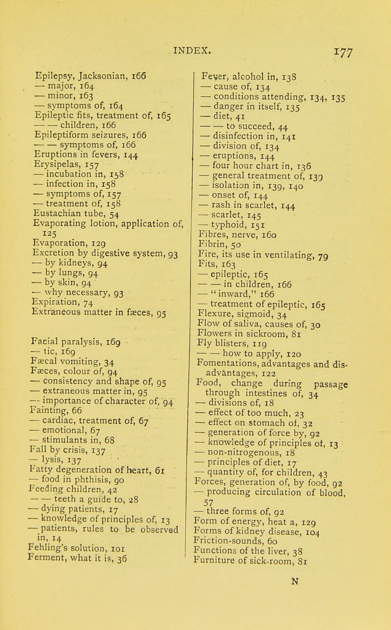 Epilepsy, Jacksonian, 166 — major, 164 — minor, 163 — symptoms of, 164 Epileptic fits, treatment of, 165 children, 166 Epileptiform seizures, 166 symptoms of, 166 Eruptions in fevers, 144 Erysipelas, 157 — incubation in, 158 — infection in, 158 — symptoms of, 157 — treatment of, 158 Eustachian tube, 54 Evaporating lotion, application of, 125 Evaporation, 129 Excretion by digestive system, 93 — by kidneys, 94 — by lungs, 94 — by skin, 94 — why necessary, 93 Expiration, 74 Extraneous matter in faeces, 95 Facial paralysis, 169 — tic, i6g Faecal vomiting, 34 Faeces, colour of, 94 — consistency and shape of, 95 — extraneous matter in, g5 — importance of character of, 94 Fainting, 66 — cardiac, treatment of, 67 — emotional, 67 — stimulants in, 68 Fall by crisis, 137 — lysis, 137 Fatty degeneration of heart, 61 — food in phthisis, go Feeding children, 42 teeth a guide to, 28 — dying patients, 17 — knowledge of principles of, 13 — patients, rules to be observed in, 14 Fehling's solution, 101 Ferment, what it is, 36 Fever, alcohol in, 138 — cause of, 134 — conditions attending, 134, 135 — danger in itself, 135 — diet, 41 to succeed, 44 — disinfection in, 141 — division of, 134 — eruptions, 144 — four hour chart in, r36 — general treatment of, 139 — isolation in, 139, 140 — onset of, 144 — rash in scarlet, 144 — scarlet, 145 — typhoid, 151 Fibres, nerve, 160 Fibrin, 50 Fire, its use in ventilating, 79 Fits, 163 — epileptic, 165 in children, 166 — inward, 166 — treatment of epileptic, 165 Flexure, sigmoid, 34 Flow of saliva, causes of, 30 Flowers in sickroom, 81 Fly blisters, ug how to apply, 120 Fomentations, advantages and dis- advantages, 122 Food, change during passage through intestines of, 34 — divisions of, 18 — effect of too much, 23 — effect on stomach of, 32 — generation of force by, 92 — knowledge of principles of, 13 — non-nitrogenous, 18 — principles of diet, 17 — quantity of, for children, 43 Forces, generation of, by food, 92 — producing circulation of blood, 57 — three forms of, 92 Form of energy, heat a, 129 Forms of kidney disease, 104 Friction-sounds, 60 Functions of the liver, 38 Furniture of sick-room, 81 N