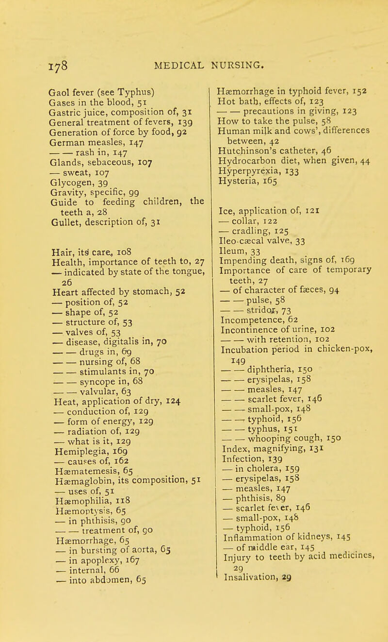 Gaol fever (see Typhus) Gases in the blood, 51 Gastric juice, composition of, 31 General treatment of fevers, 139 Generation of force by food, 92 German measles, 147 rash in, 147 Glands, sebaceous, 107 — sweat, 107 Glycogen, 39 Gravity, specific, 99 Guide' to feeding children, the teeth a, 28 Gullet, description of, 31 Hair, its care, 108 Health, importance of teeth to, 27 — indicated by state of the tongue, 26 Heart affected by stomach, 52 — position of, 52 — shape of, 52 — structure of, 53 — valves of, 53 — disease, digitalis in, 70 drugs in, 69 nursing of, 68 stimulants in, 70 syncope in, 68 valvular, 63 Heat, application of dry, 124 — conduction of, 129 — form Of energy, 129 — radiation of, 129 — what is it, 129 Hemiplegia, 169 — causes of, 162 Haematemesis, 65 Haemaglobin, its composition, 51 — uses of, 51 Haemophilia, 118 Haemoptysis, 65 — in phthisis, go treatment of, go Haemorrhage, 65 — in bursting of aorta, 65 — in apoplexy, 167 — internal, 66 — into abdomen, 65 Haemorrhage in typhoid fever, r52 Hot bath, effects of, 123 precautions in giving, 123 How to take the pulse, 58 Human mijk and cows', differences between, 42 Hutchinson's catheter, 46 Hydrocarbon diet, when given, 44 Hyperpyrexia, 133 Hysteria, 165 Ice, application of, 121 — collar, 122 — cradling, 125 Ileo-caecal valve, 33 Ileum, 33 Impending death, signs of, T69 Importance of care of temporary teeth, 27 — of character of faeces, 94 pulse, 58 stridor, 73 Incompetence, 62 Incontinence of urine, 102 with retention, 102 Incubation period in chicken-pox, 149 diphtheria, 150 erysipelas, 158 measles, r47 scarlet fever, 146 small-pox, 148 r typhoid, 156 typhus, 151 whooping cough, 150 Index, magnifying, 131 Infection, 139 — in cholera, 159 — erysipelas, 158 — measles, 147 — phthisis, 89 — scarlet fc^ er, 146 — small-pox, 148 — typhoid, 156 Inflammation of kidneys, 145 — of middle ear, 145 Injury to teeth by acid medicines, 29 Insalivation, 29