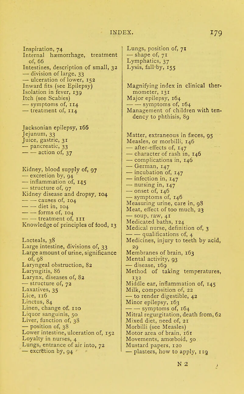 Inspiration, 74 Internal haemorrhage, treatment of, 66 Intestines, description of small, 32 — division of large, 33 — ulceration of lower, 152 Inward fits (see Epilepsy) Isolation in fever, 139 Itch (see Scabies) — symptoms of, 114 — treatment of, 114 Jacksonian epilepsy, 166 Jejunum, 33 Juice, gastric, 31 — pancreatic, 33 action of, 37 Kidney, blood supply of, 97 — excretion by, g4 — inflammation of, 145 — structure of, 97 Kidney disease and dropsy, 104 causes of, 104 diet in, 104 forms of, 104 treatment of, in Knowledge of principles of food, 13 Lacteals, 38 Large intestine, divisions of, 33 Large amount of urine, significance of, 98 Laryngeal obstruction, 82 Laryngitis, 86 Larynx, diseases of, 82 — structure of, 72 Laxatives, 35 Lice, 116 Linctus, 84 Linen, change of, no Liquor sanguinis, 50 Liver, function of, 38 — position of, 38 Lower intestine, ulceration of, 152 Loyalty in nurses, 4 Lungs, entrance of air into, 72 — excretion by, 94 ' Lungs, position of, 71 — shape of, 71 Lymphatics, 37 Lysis, fall by, 155 Magnifying index in clinical ther- mometer, 131 Major epilepsy, 164 symptoms of, 164 Management of children with ten- dency to phthisis, 8g Matter, extraneous in faeces, 95 Measles, or morbilli, 146 — after-effects of, 147 — character of rash in, 146 — complications in, 146 — German, 147 — incubation of, 147 — infection in, 147 — nursing in, 147 — onset of, 146 — symptoms of, 146 Measuring urine, care in, 98 Meat, effect of too much, 23 — soup, raw, 41 Medicated baths, 124 Medical nurse, definition of, 3 qualifications of, 4 Medicines, injury to teeth by acid, 29 Membranes of brain, 163 Mental activity, 93 — disease, 169 Method of taking temperatures, Middle ear, inflammation of, 145 Milk, composition of, 22 — to render digestible, 42 Minor epilepsy, 163 symptoms of, 164 Mitral regurgitation, death from, 62 Mixed diet, need of, 21 Morbilli (see Measles) Motor area of brain, 161 Movements, amoeboid, 50 Mustard papers, 120 — plasters, how to apply, irg >