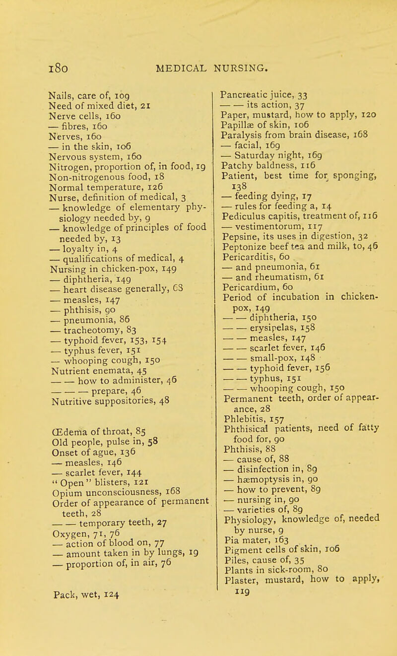 Nails, care of, 109 Need of mixed diet, 21 Nerve cells, 160 — fibres, 160 Nerves, 160 — in the skin, 106 Nervous system, 160 Nitrogen, proportion of, in food, 19 Non-nitrogenous food, 18 Normal temperature, 126 Nurse, definition of medical, 3 — knowledge of elementary phy- siology needed by, g — knowledge of principles of food needed by, 13 — loyalty in, 4 — qualifications of medical, 4 Nursing in chicken-pox, 149 — diphtheria, 149 — heart disease generally, G3 — measles, 147 — phthisis, 90 — pneumonia, 86 — tracheotomy, 83 — typhoid fever, 153, 154 — typhus fever, 151 — whooping cough, 150 Nutrient enemata, 45 how to administer, 46 prepare, 46 Nutritive suppositories, 48 (Edema of throat, 85 Old people, pulse in, 58 Onset of ague, 136 — measles, 146 — scarlet fever, 144 Open blisters, 121 Opium unconsciousness, 168 Order of appearance of permanent teeth, 28 temporary teeth, 27 Oxygen, 71, 76 — action of blood on, 77 — amount taken in by lungs, 19 — proportion of, in air, 76 Pack, wet, 124 Pancreatic juice, 33 its action, 37 Paper, mustard, how to apply, 120 Papillae of skin, 106 Paralysis from brain disease, 168 — facial, 169 — Saturday night, 169 Patchy baldness, 116 Patient, best time for sponging, 138 — feeding dying, 17 — rules for feeding a, 14 Pediculus capitis, treatment of, 116 — vestimentorum, ir7 Pepsine, its uses in digestion, 32 Peptonize beef tea and milk, to, 46 Pericarditis, 60 — and pneumonia, 61 — and rheumatism, 61 Pericardium, 60 Period of incubation in chicken- pox, 149 diphtheria, 150 erysipelas, 158 measles, 147 scarlet fever, 146 small-pox, 148 typhoid fever, 156 typhus, 151 whooping cough, 150 Permanent teeth, order of appear- ance, 28 Phlebitis, 157 Phthisical patients, need of fatty food for, go Phthisis, 88 — cause of, 88 — disinfection in, 8g — haemoptysis in, go — how to prevent, 89 — nursing in, 90 — varieties of, 89 Physiology, knowledge of, needed by nurse, g Pia mater, 163 Pigment cells of skin, 106 Piles, cause of, 35 Plants in sick-room, 80 Plaster, mustard, how to apply, 119