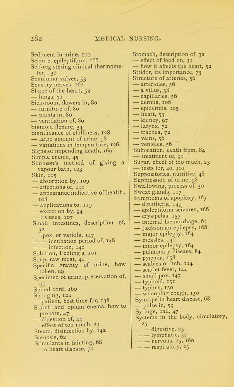 Sediment in urine, 100 Seizure, epileptiform, 166 Self-registering clinical thermome- ter, 132 Semilunar valves, 53 Sensory nerves, 162 Shape of the heart, 52 — lungs, 71 Sick-room, flowers in, 80 — furniture of, 80 — plants in, 80 — ventilation of, 80 Sigmoid flexure, 34 Significance of chilliness, 128 — large amount of urine, 98 — variations in temperature, 126 Signs of impending death, 169 Simple enema, 45 Simpson's method of giving a vapour bath, 123 Skin, 105 — absorption by, 109 — affections of, 112 — appearance indicative of health, 108 — applications to, 119 — excretion by, 94 — its uses, 107 Small intestines, description of, pox, or variola, 147 incubation period of, 148 infection, 148 Solution, Fehling's, 101 Soup, raw meat, 41 Specific gravity of urine, how taken, 99 Specimen of urine, preservation of, 99 Spinal cord, 160 Sponging, 124 — patient, best time for, 138 Starch and opium enema, how to prepare, 47 — digestion of, 44 — effect of too much, 23 Steam, disinfection by, 142 Stenosis, 62 Stimulants in fainting, 68 — in heart disease, 70 Stomach, description of, 32 — effect of food on, 31 — how it affects the heart, 52 Stridor, its importance, 73 Structure of arteries, 56 — arterioles, 56 — a villus, 38 — capillaries, 56 — dermis, 106 — epidermis, 105 — heart, 53 — kidney, 97 — larynx, 72 — trachea, 72 — veins, 56 — venioles, 56 Suffocation, death from, 84 — treatment of, 91 Sugar, effect of too much, 23 — tests for, 40, 101 Suppositories, nutritive, 48 Suppression of urine, 98 Swallowing, process of, 30 Sweat glands, 107 Symptoms of apoplexy, 167 — diphtheria, 149 — epileptiform seizures, 166 — erysipelas, 157 — internal haemorrhage, 65 — Jacksonian epilepsy, 166 — major epilepsy, 164 — measles, 146 — minor epilepsy, 164 — pulmonary disease, 84 — pyaemia, 158 — scabies or itch, 114 — scarlet fever, 144 — small-pox, 147 — typhoid, 151 — typhus, 150 — whooping cough, 150 Syncope in heart disease, 63 — pulse in, 59 Syringe, ball, 47 Systems in the body, circulatory, digestive, 25 lymphatic, 37 nervous, 25, 160 respiratory, 25