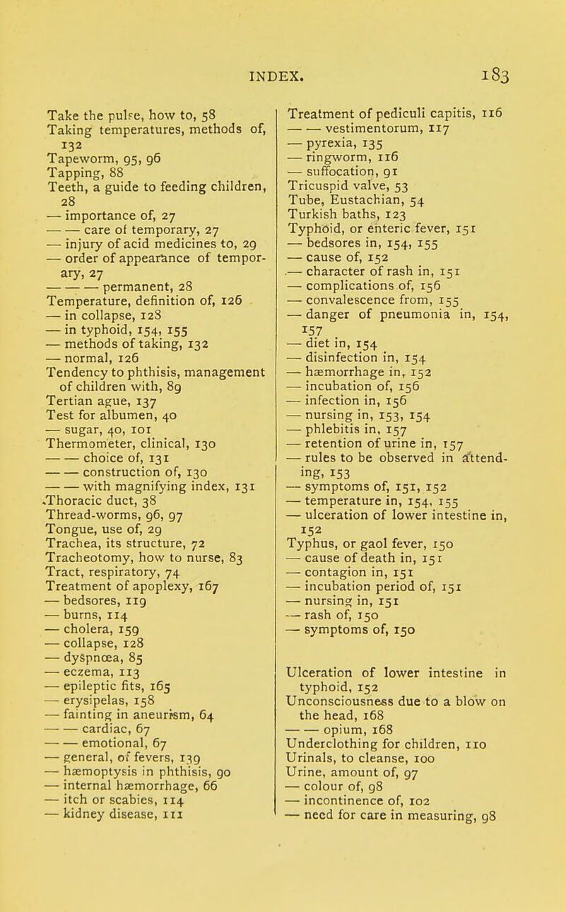 Take the pulfe, how to, 58 Taking temperatures, methods of, 132 Tapeworm, 95, 96 Tapping, 88 Teeth, a guide to feeding children, 28 — importance of, 27 care of temporary, 27 — injury of acid medicines to, 29 — order of appearance of tempor- ary, 27 permanent, 28 Temperature, definition of, 126 — in collapse, 12S — in typhoid, 154, 155 — methods of taking, 132 — normal, 126 Tendency to phthisis, management of children with, 89 Tertian ague, 137 Test for albumen, 40 — sugar, 40, 101 Thermometer, clinical, 130 choice of, 131 construction of, 130 with magnifying index, 131 .Thoracic duct, 38 Thread-worms, 96, 97 Tongue, use of, 2g Trachea, its structure, 72 Tracheotomy, how to nurse, 83 Tract, respiratory, 74 Treatment of apoplexy, 167 — bedsores, 119 -— burns, 114 — cholera, 159 — collapse, 128 — dyspnoea, 85 — eczema, 113 — epileptic fits, 165 — erysipelas, 158 — fainting in aneurysm, 64 cardiac, 67 —■ — emotional, 67 — general, of fevers, 139 — haemoptysis in phthisis, go — internal haemorrhage, 66 — itch or scabies, 114 — kidney disease, 111 Treatment of pediculi capitis, 116 vestimentorum, 117 — pyrexia, 135 — ringworm, 116 — suffocation, 91 Tricuspid valve, 53 Tube, Eustachian, 54 Turkish baths, 123 Typhoid, or enteric fever, 151 — bedsores in, 154, 155 — cause of, 152 .— character of rash in, 151 — complications of, 156 — convalescence from, 155 — danger of pneumonia in, 154, 157 — diet in, 154 — disinfection in, 154 — haemorrhage inr 152 — incubation of, 156 — infection in, 156 — nursing in, 153, 154 — phlebitis in, 157 — retention of urine in, 157 — rules to be observed in attend- ing. 153 — symptoms of, 151, 152 — temperature in, 154, 155 — ulceration of lower intestine in, 152 Typhus, or gaol fever, 150 — cause of death in, 151 — contagion in, 151 — incubation period of, 151 — nursing in, 151 — rash of, 150 — symptoms of, 150 Ulceration of lower intestine in typhoid, 152 Unconsciousness due to a blow on the head, 168 opium, 168 Underclothing for children, no Urinals, to cleanse, 100 Urine, amount of, 97 — colour of, 98 — incontinence of, 102 — need for care in measuring, 98