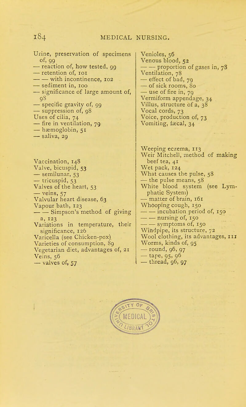 Urine, preservation of specimens of, 99 — reaction of, how tested, 99 — retention of, 101 with incontinence, 102 — sediment in, 100 — significance of large amount of, 9S — specific gravity of, 99 — suppression of, 98 Uses of cilia, 74 — fire in ventilation, 79 — haemoglobin, 51 — saliva, 29 Vaccination, T48 Valve, bicuspid, 53 — semilunar, 53 — tricuspid, 53 Valves of the heart, 53 — veins, 57 Valvular heart disease, 63 Vapour bath, 123 Simpson's method of giving a, 123 Variations in temperature, their significance, 126 Varicella (see Chicken-pox), Varieties of consumption, Sg Vegetarian diet, advantages of, 21 Veins, 56 — valves of, 57 Venioles, 56 Venous blood, 52 proportion of gases in, 78 Ventilation, 78 — effect of bad, 79 — of sick rooms, 80 — use of fire in, 79 Vermiform appendage, 34 Villus, structure of a, 38 Vocal cords, 73 Voice, production of, 73 Vomiting, fecal, 34 Weeping eczema, 113 Weir Mitchell, method of making beef tea, 41 Wet pack, 124 What causes the pulse, 58 — the pulse means, 58 White blood system (see Lym- phatic System) — matter of brain, 161 Whooping cough, 150 incubation period of, 150 nursing of, 150 symptoms of, 150 Windpipe, its structure, 72 Wool clothing, its advantages, in Worms, kinds of, 95 — round, g6,g7 — tape, gs, g6 — thread, 96, 97