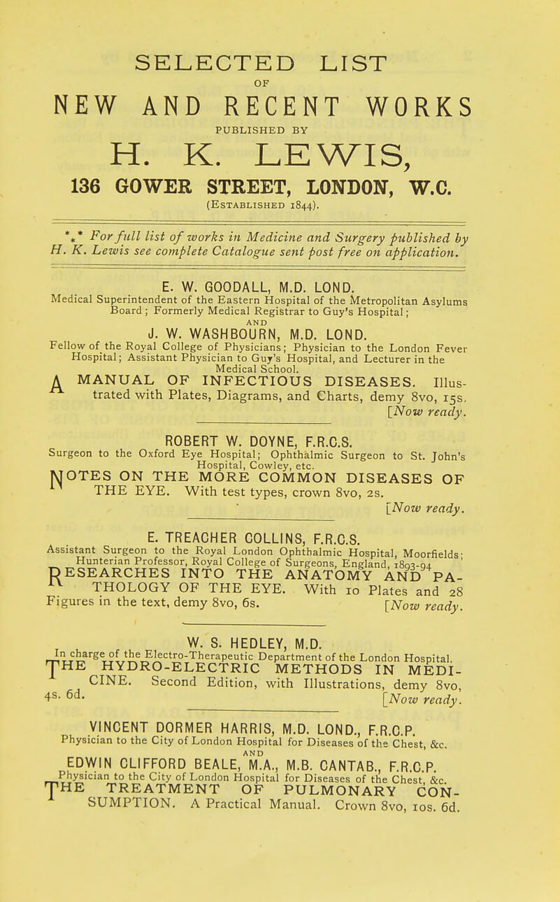 SELECTED LIST OF NEW AND RECENT WORKS PUBLISHED BY H. K. LEWIS, 136 GOWER STREET, LONDON, W.C. (Established 1844). %* For full list of works in Medicine and Surgery published by H. K. Lewis see complete Catalogue sent post free on application. E. W. GOODALL, M.D. LOND. Medical Superintendent of the Eastern Hospital of the Metropolitan Asylums Board ; Formerly Medical Registrar to Guy's Hospital; AND J. W. WASHBOURN, M.D. LOND. Fellow of the Royal College of Physicians; Physician to the London Fever Hospital; Assistant Physician to Guy's Hospital, and Lecturer in the Medical School. A MANUAL OF INFECTIOUS DISEASES. Illus- trated with Plates, Diagrams, and Charts, demy 8vo, 15s. [Now ready. ROBERT W. DOYNE, F.R.C.S. Surgeon to the Oxford Eye Hospital; Ophthalmic Surgeon to St. John's Hospital, Cowley, etc. MOTES ON THE MORE COMMON DISEASES OF THE EYE. With test types, crown 8vo, 2s. [Now ready. E. TREACHER COLLINS, F.R.C.S. Assistant Surgeon to the Royal London Ophthalmic Hospital, Moorfields- Huntenan Professor, Royal College of Surgeons, England iRovoj. RESEARCHES INTO THE ANATOMY AND PA- AV THOLOGY OF THE EYE. With 10 Plates and 28 Figures in the text, demy 8vo, 6s. [Now ready. W. S. HEDLEY, M.D. In charge of the Electro-Therapeutic Department of the London Hospital. '[HE HYDRO-ELECTRIC METHODS IN MEDI- CINE. Second Edition, with Illustrations, demy 8vo 4s- 6d- [Now ready. VINCENT DORMER HARRIS, M.D. LOND., F.R.C.P. Physician to the City of London Hospital for Diseases of the Chest, &c. EDWIN CLIFFORD BEALE.Ta., M.B. CANTAB., F.R.C.P. TPhysician to the City of London Hospital for Diseases of the Chest &c HE TREATMENT OF PULMONARY CON- SUMPTION. A Practical Manual. Crown 8vo, 10s. 6d.