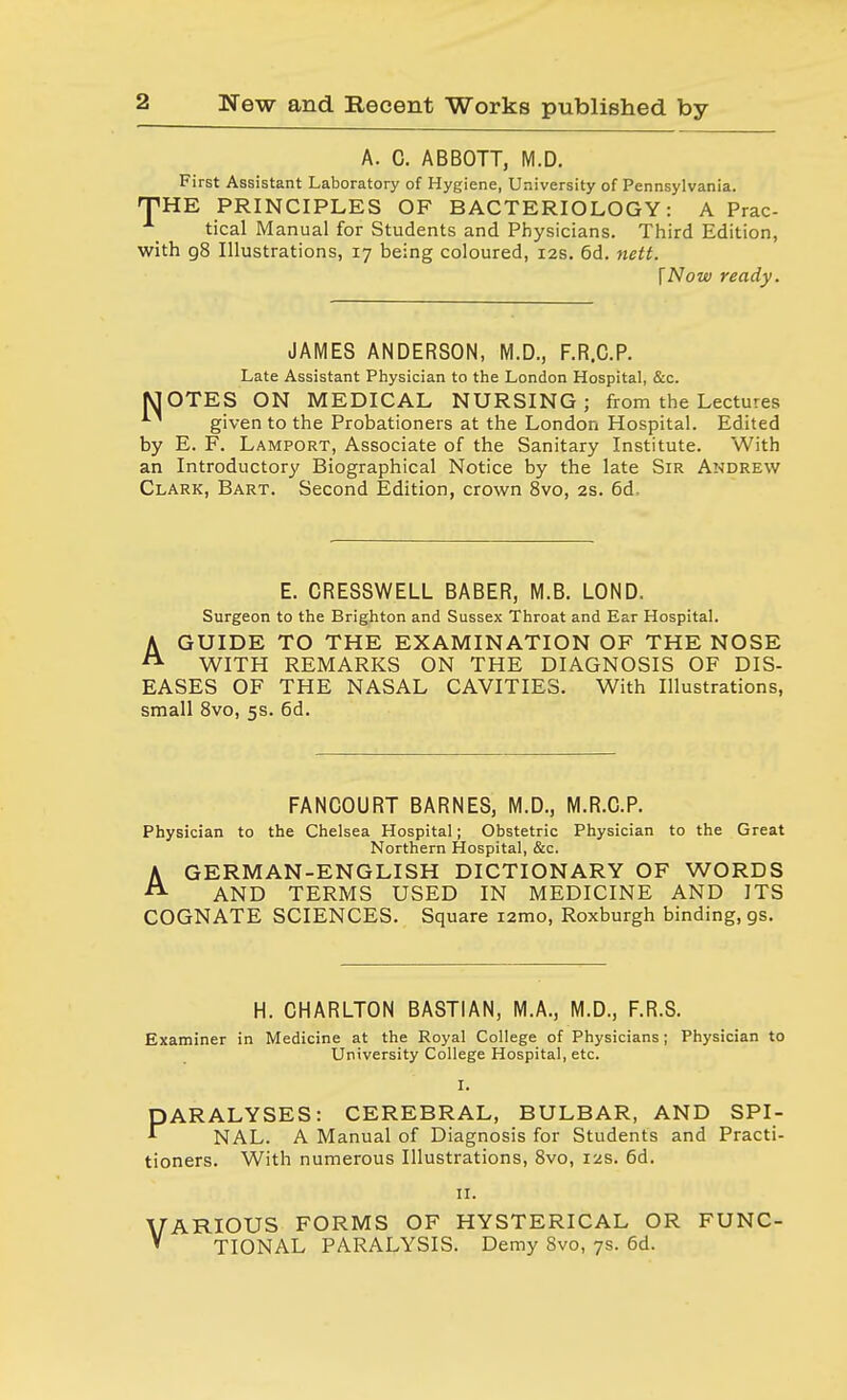 A. C. ABBOTT, M.D. First Assistant Laboratory of Hygiene, University of Pennsylvania. THE PRINCIPLES OF BACTERIOLOGY: A Prac- tical Manual for Students and Physicians. Third Edition, with 98 Illustrations, 17 being coloured, 12s. 6d. nett. I Now ready. JAMES ANDERSON, M.D., F.R.C.P. Late Assistant Physician to the London Hospital, &c. MOTES ON MEDICAL NURSING; from the Lectures given to the Probationers at the London Hospital. Edited by E. F. Lamport, Associate of the Sanitary Institute. With an Introductory Biographical Notice by the late Sir Andrew Clark, Bart. Second Edition, crown 8vo, 2s. 6d. E. CRESSWELL BABER, M.B. LOND. Surgeon to the Brighton and Sussex Throat and Ear Hospital. A GUIDE TO THE EXAMINATION OF THE NOSE A WITH REMARKS ON THE DIAGNOSIS OF DIS- EASES OF THE NASAL CAVITIES. With Illustrations, small 8vo, 5s. 6d. FANCOURT BARNES, M.D., M.R.C.P. Physician to the Chelsea Hospital; Obstetric Physician to the Great Northern Hospital, &c. AGERMAN-ENGLISH DICTIONARY OF WORDS AND TERMS USED IN MEDICINE AND ITS COGNATE SCIENCES. Square i2mo, Roxburgh binding, gs. H. CHARLTON BASTIAN, M.A., M.D., F.R.S. Examiner in Medicine at the Royal College of Physicians; Physician to University College Hospital, etc. I. PARALYSES: CEREBRAL, BULBAR, AND SPI- * NAL. A Manual of Diagnosis for Students and Practi- tioners. With numerous Illustrations, 8vo, 12s. 6d. 11. VARIOUS FORMS OF HYSTERICAL OR FUNC-  TIONAL PARALYSIS. Demy 8vo, 7s. 6d.