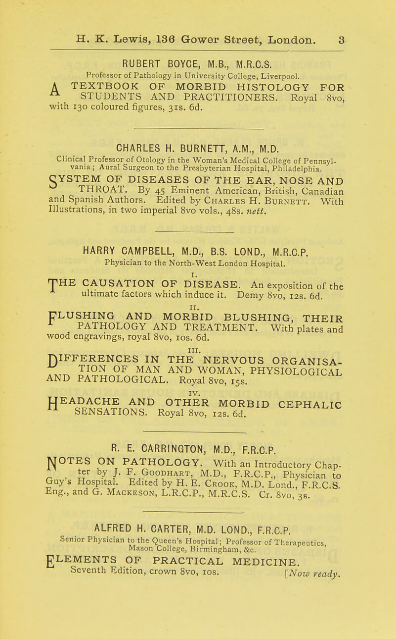 RUBERT BOYCE, M.B., M.R.C.S. Professor of Pathology in University College, Liverpool. A TEXTBOOK OF MORBID HISTOLOGY FOR A STUDENTS AND PRACTITIONERS. Royal 8vo, with 130 coloured figures, 31s. 6d. CHARLES H. BURNETT, A.M., M.D. Clinical Professor of Otology in the Woman's Medical College of Pennsyl- vania ; Aural Surgeon to the Presbyterian Hospital, Philadelphia. CYSTEM OF DISEASES OF THE EAR, NOSE AND THROAT. By 45 Eminent American, British, Canadian and Spanish Authors. Edited by Charles H. Burnett. With Illustrations, in two imperial 8vo vols., 48s. nett. HARRY CAMPBELL, M.D., B.S. LOND., M.R.C.P. Physician to the North-West London Hospital. i. THE CAUSATION OF DISEASE. An exposition of the ultimate factors which induce it. Demy 8vo, 12s. 6d. 11. FLUSHING AND MORBID BLUSHING, THEIR PATHOLOGY AND TREATMENT. With plates and wood engravings, royal 8vo, 10s. 6d. DIFFERENCES IN THE1'NERVOUS ORGANISA- ^ TION OF MAN AND WOMAN, PHYSIOLOGICAL AND PATHOLOGICAL. Royal 8vo, i5s. IV. LTEADACHE AND OTHER MORBID CEPHALIC 11 SENSATIONS. Royal 8vo, 12s. 6d. R. E. CARRINGTON, M.D., F.R.C.P. MOTES ON PATHOLOGY. With an Introductory Chap- ter by J. F. Goodhart, M.D, F.R.C.P., Physician to Guy s Hospital. Edited by H. E. Crook, M.D. Lond., F R C S Eng., and G. Mackeson, L.R.C.P., M.R.C.S. Cr. 8vo 3s ALFRED H. CARTER, M.D. LOND., F.R.C.P. Senior Physician to the Queen's Hospital; Professor of Therapeutics Mason College, Birmingham, &c. J7LEMENTS OF PRACTICAL MEDICINE. Seventh Edition, crown 8vo, 10s. [Now ready.