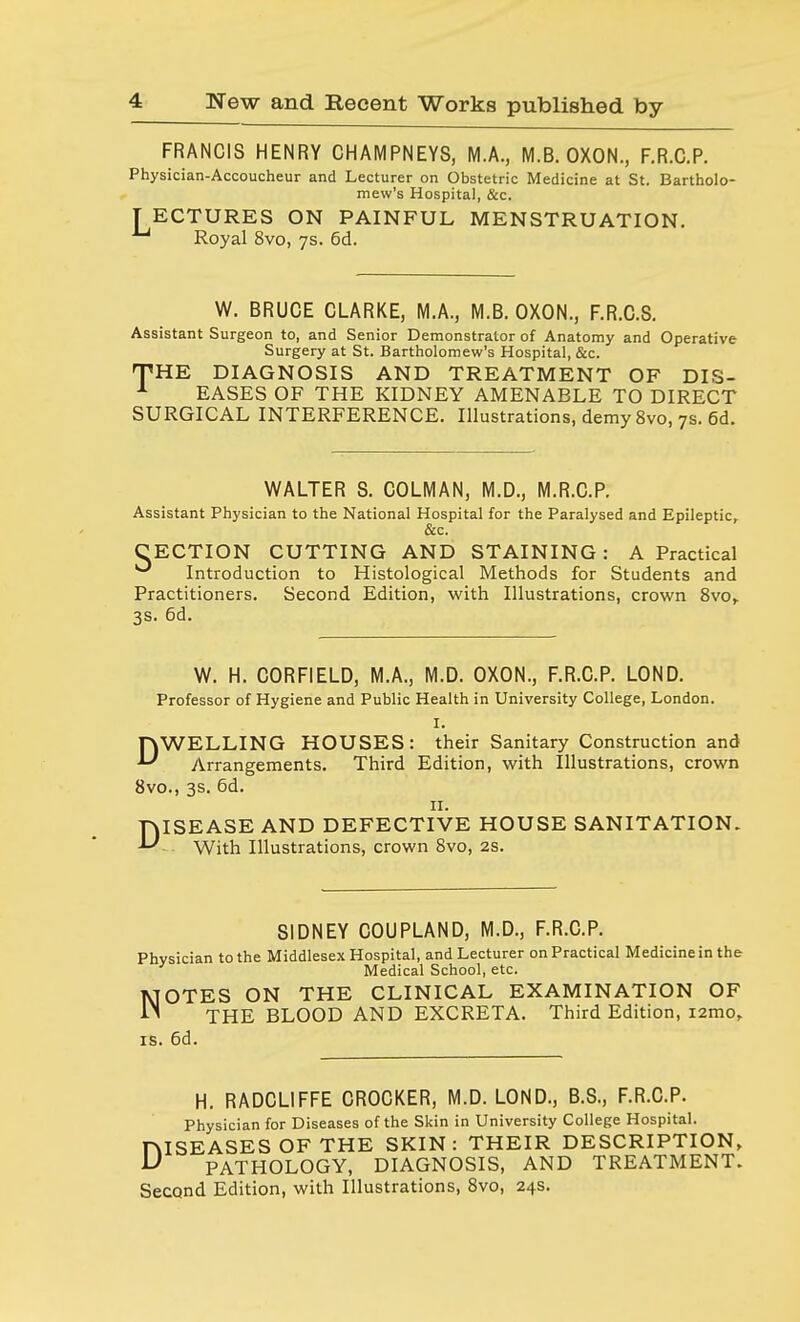 FRANCIS HENRY CHAMPNEYS, M.A., M.B. OXON., F.R.C.P. Physician-Accoucheur and Lecturer on Obstetric Medicine at St. Bartholo- mew's Hospital, &c. [ECTURES ON PAINFUL MENSTRUATION. ^ Royal 8vo, 7s. 6d. W. BRUCE CLARKE, M.A., M.B. OXON., F.R.C.S. Assistant Surgeon to, and Senior Demonstrator of Anatomy and Operative Surgery at St. Bartholomew's Hospital, &c. THE DIAGNOSIS AND TREATMENT OF DIS- 1 EASES OF THE KIDNEY AMENABLE TO DIRECT SURGICAL INTERFERENCE. Illustrations, demy 8vo, 7s. 6d. WALTER S. COLMAN, M.D., M.R.C.P. Assistant Physician to the National Hospital for the Paralysed and Epileptic, &c. CECTION CUTTING AND STAINING : A Practical ^ Introduction to Histological Methods for Students and Practitioners. Second Edition, with Illustrations, crown 8vo, 3s. 6d. W. H. CORFIELD, M.A., M.D. OXON., F.R.C.P. LOND. Professor of Hygiene and Public Health in University College, London. I. DWELLING HOUSES: their Sanitary Construction and Arrangements. Third Edition, with Illustrations, crown 8vo., 3s. 6d. 11. DISEASE AND DEFECTIVE HOUSE SANITATION. With Illustrations, crown 8vo, 2s. SIDNEY COUPLAND, M.D., F.R.C.P. Physician to the Middlesex Hospital, and Lecturer on Practical Medicine in the Medical School, etc. NOTES ON THE CLINICAL EXAMINATION OF THE BLOOD AND EXCRETA. Third Edition, i2mo, is. 6d. H. RADCLIFFE CROCKER, M.D. LOND., B.S., F.R.C.P. Physician for Diseases of the Skin in University College Hospital. ISEASESOF THE SKIN: THEIR DESCRIPTION, PATHOLOGY, DIAGNOSIS, AND TREATMENT. Second Edition, with Illustrations, 8vo, 24s. D