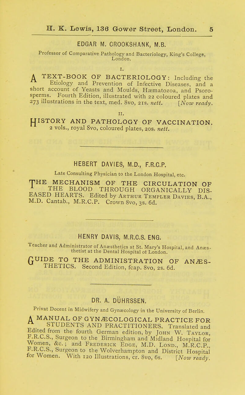 EDGAR M. CROOKSHANK, M.B. Professor of Comparative Pathology and Bacteriology, King's College, London. ^ TEXT-BOOK OF BACTERIOLOGY: Including the Etiology and Prevention of Infective Diseases, and a short account of Yeasts and Moulds, Hasmatozoa, and Psoro- sperms. Fourth Edition, illustrated with 22 coloured plates and 273 illustrations in the text, med. 8vo, 21s. nett. [Now ready. 11. PJISTORY AND PATHOLOGY OF VACCINATION. 2 vols., royal 8vo, coloured plates, 20s. nett. HEBERT DAVIES, M.D., F.R.C.P. Late Consulting Physician to the London Hospital, etc. THE MECHANISM OF THE CIRCULATION OF _T THE BLOOD THROUGH ORGANICALLY DIS- EASED HEARTS. Edited by Arthur Templer Davies, B.A., M.D. Cantab., M.R.C.P. Crown 8vo, 3s. 6d. HENRY DAVIS, M.R.C.S. ENG. Teacher and Administrator of Anesthetics at St. Mary's Hospital, and Anes- thetist at the Dental Hospital ot London. £UIDE TO THE ADMINISTRATION OF ANAES- THETICS. Second Edition, fcap. 8vo, 2s. 6d. DR. A. DUHRSSEN. Privat Docent in Midwifery and Gynecology in the University of Berlin. A MANUAL OF GYNECOLOGICAL PRACTICE FOR £r STUDENTS AND PRACTITIONERS. Translated and Edited from the fourth German edition, by John W. Taylor, F.R.C.S., Surgeon to the Birmingham and Midland Hospital for Women, &c. ; and Frederick Edge, M.D. Lond., M.R.C.P., F.R.C.S., Surgeon to the Wolverhampton and District Hospital for Women. With 120 Illustrations, cr. 8vo, 6s. [Now ready.