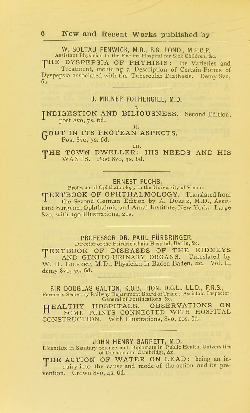 W. SOLTAU FENWICK, M.D., B.S. LOND., M.R.O.P. Assistant Physician to the Evelina Hospital for Sick Children, &c. THE DYSPEPSIA OF PHTHISIS : Its Varieties and Treatment, including a Description of Certain Forms of Dyspepsia associated with the Tubercular Diathesis. Demy 8vo, 6s. J. MILNER FOTHERGILL, M.D. i> INDIGESTION AND BILIOUSNESS. Second Edition, post 8vo, 7s. 6d. 11. GOUT IN ITS PROTEAN ASPECTS. Post 8vo, 7s. 6d. in. THE TOWN DWELLER: HIS NEEDS AND HIS 1 WANTS. Post 8vo, 3s. 6d. ERNEST FUCHS. Professor of Ophthalmology in the University of Vienna. TEXTBOOK OF OPHTHALMOLOGY. Translated from * the Second German Edition by A. Duane, M.D., Assis- tant Surgeon, Ophthalmic and Aural Institute, New York. Large 8vo, with 190 Illustrations, 21s. PROFESSOR DR. PAUL FURBR1NGER. Director of the Friedrichshain Hospital, Berlin, &c. 'TEXTBOOK OF DISEASES OF THE KIDNEYS 1 AND GENITO-URINARY ORGANS. Translated by W. H. Gilbert, M.D., Physician in Baden-Baden, &c. Vol. I., demy 8vo, 7s. 6d. SIR DOUGLAS GALTON, K.C.B., HON. D.C.L, LL.D., F.R.S., Formerly Secretary Railway Department Board of Trade; Assistant Inspector- General of Fortifications, &c. HEALTHY HOSPITALS. OBSERVATIONS ON SOME POINTS CONNECTED WITH HOSPITAL CONSTRUCTION. With Illustrations, 8vo, 10s. 6d. JOHN HENRY GARRETT, M.D. Licentiate in Sanitary Science and Diplomate in Public Health, Universities of Durham and Cambridge, &c. THE ACTION OF WATER ON LEAD : being an in- quiry into the cause and mode of the action and its pre- vention. Crown 8vo, 4s. 6d.