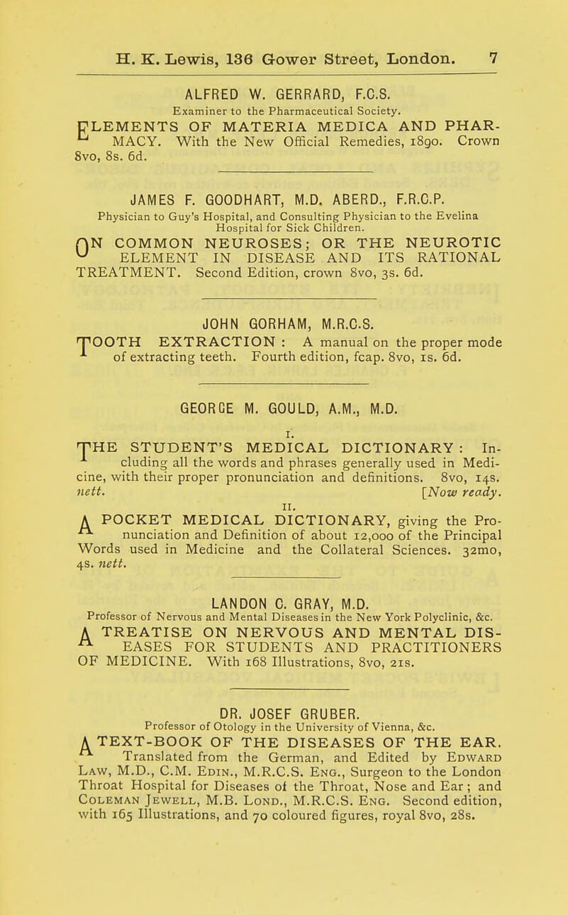 ALFRED W. GERRARD, F.C.S. Examiner to the Pharmaceutical Society. CLEMENTS OF MATERIA MEDICA AND PHAR- u MACY. With the New Official Remedies, i8go. Crown 8vo, 8s. 6d. JAMES F. GOODHART, M.D. ABERD., F.R.C.P. Physician to Guy's Hospital, and Consulting Physician to the Evelina Hospital for Sick Children. f\N COMMON NEUROSES; OR THE NEUROTIC u ELEMENT IN DISEASE AND ITS RATIONAL TREATMENT. Second Edition, crown 8vo, 3s. 6d. JOHN GORHAM, M.R.C.S. T'OOTH EXTRACTION : A manual on the proper mode ■*■ of extracting teeth. Fourth edition, fcap. 8vo, is. 6d. GEORGE M. GOULD, A.M., M.D. 1. HPHE STUDENT'S MEDICAL DICTIONARY : In- cluding all the words and phrases generally used in Medi- cine, with their proper pronunciation and definitions. 8vo, 14s. nett. [Now ready. n. A POCKET MEDICAL DICTIONARY, giving the Pro- nunciation and Definition of about 12,000 of the Principal Words used in Medicine and the Collateral Sciences. 32mo, 4s. nett. LANDON C. GRAY, M.D. Professor of Nervous and Mental Diseases in the New York Polyclinic, &c. A TREATISE ON NERVOUS AND MENTAL DIS- A EASES FOR STUDENTS AND PRACTITIONERS OF MEDICINE. With 168 Illustrations, 8vo, 21s. DR. JOSEF GRUBER. Professor of Otology in the University of Vienna, &c. A TEXT-BOOK OF THE DISEASES OF THE EAR. Translated from the German, and Edited by Edward Law, M.D., CM. Edin., M.R.C.S. Eng., Surgeon to the London Throat Hospital for Diseases of the Throat, Nose and Ear; and Coleman Jewell, M.B. Lond., M.R.C.S. Eng. Second edition, with 165 Illustrations, and 70 coloured figures, royal 8vo, 28s.