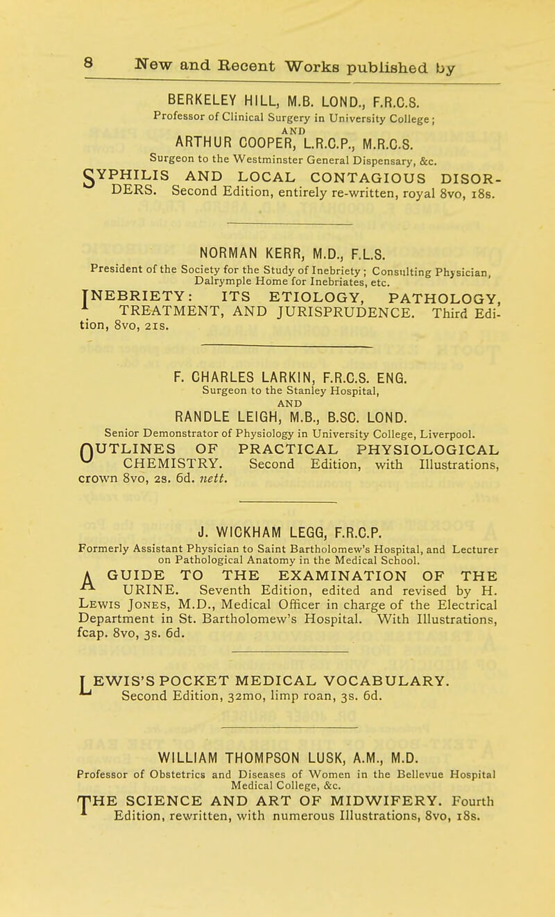 BERKELEY HILL, M.B. LOND., F.R.C.S. Professor of Clinical Surgery in University College; ARTHUR COOPER^LR.C.P., M.R.C.S. Surgeon to the Westminster General Dispensary, &c. •gYPHILIS AND LOCAL CONTAGIOUS DISOR- DERS. Second Edition, entirely re-written, royal 8vo, 18s. NORMAN KERR, M.D., F.LS. President of the Society for the Study of Inebriety; Consulting Physician, Dalrymple Home for Inebriates, etc. INEBRIETY: ITS ETIOLOGY, PATHOLOGY, 1 TREATMENT, AND JURISPRUDENCE. Third Edi- tion, 8vo, 2IS. F. CHARLES LARKIN, F.R.C.S. ENG. Surgeon to the Stanley Hospital, AND RANDLE LEIGH, M.B., B.SC. LOND. Senior Demonstrator of Physiology in University College, Liverpool. HUTLINES OF PRACTICAL PHYSIOLOGICAL u CHEMISTRY. Second Edition, with Illustrations, crown 8vo, 2S. 6d. nett. J. W1CKHAM LEGG, F.R.C.P. Formerly Assistant Physician to Saint Bartholomew's Hospital, and Lecturer on Pathological Anatomy in the Medical School. A GUIDE TO THE EXAMINATION OF THE A URINE. Seventh Edition, edited and revised by H. Lewis Jones, M.D., Medical Officer in charge of the Electrical Department in St. Bartholomew's Hospital. With Illustrations, fcap. 8vo, 3s. 6d. TEWIS'S POCKET MEDICAL VOCABULARY. Second Edition, 321T10, limp roan, 3s. 6d. WILLIAM THOMPSON LUSK, A.M., M.D. Professor of Obstetrics and Diseases of Women in the Bellevue Hospital Medical College, &c. THE SCIENCE AND ART OF MIDWIFERY. Fourth A Edition, rewritten, with numerous Illustrations, 8vo, 18s.