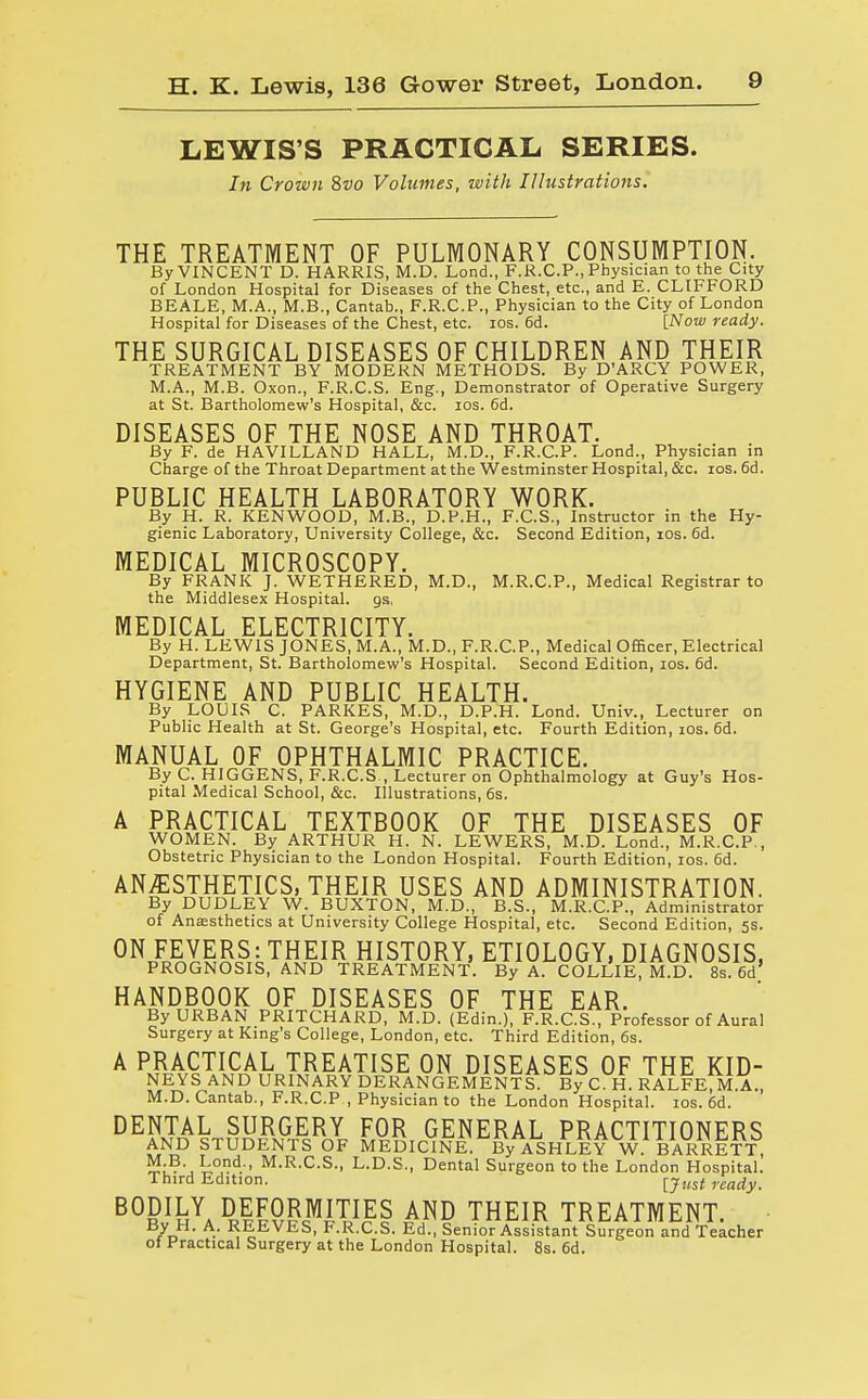 LEWIS'S PRACTICAL SERIES. In Crown 8vo Volumes, with Illustrations. THE TREATMENT OF PULMONARY CONSUMPTION. By VINCENT D. HARRIS, M.D. Lond., F.R.C.P., Physician to the City of London Hospital for Diseases of the Chest, etc., and E. CLIFFORD BEALE, M.A., M.B., Cantab., F.R.C.P., Physician to the City of London Hospital for Diseases of the Chest, etc. ios. 6d. [Now ready. THE SURGICAL DISEASES OF CHILDREN AND THEIR TREATMENT BY MODERN METHODS. By D'ARCY POWER, M.A., M.B. Oxon., F.R.C.S. Eng., Demonstrator of Operative Surgery at St. Bartholomew's Hospital, &c. ios. 6d. DISEASES OF THE NOSE AND THROAT. By F. de HAVILLAND HALL, M.D., F.R.C.P. Lond., Physician in Charge of the Throat Department at the Westminster Hospital, &c. ios. 6d. PUBLIC HEALTH LABORATORY WORK. By H. R. KENWOOD, M.B., D.P.H., F.C.S., Instructor in the Hy- gienic Laboratory, University College, &c. Second Edition, ios. 6d. MEDICAL MICROSCOPY. By FRANK J. WETHERED, M.D., M.R.C.P., Medical Registrar to the Middlesex Hospital, gs. MEDICAL ELECTRICITY. By H. LEWIS JONES, M.A., M.D., F.R.C.P., Medical Officer, Electrical Department, St. Bartholomew's Hospital. Second Edition, ios. 6d. HYGIENE AND PUBLIC HEALTH. By LOUIS C. PARKES, M.D., D.P.H. Lond. Univ., Lecturer on Public Health at St. George's Hospital, etc. Fourth Edition, ios. 6d. MANUAL OF OPHTHALMIC PRACTICE. By C. HIGGENS, F.R.C.S , Lecturer on Ophthalmology at Guy's Hos- pital Medical School, &c. Illustrations, 6s. A PRACTICAL TEXTBOOK OF THE DISEASES OF WOMEN. By ARTHUR H. N. LEWERS, M.D. Lond., M.R.C.P., Obstetric Physician to the London Hospital. Fourth Edition, ios. 6d. ANESTHETICS, THEIR USES AND ADMINISTRATION. By DUDLEY W. BUXTON, M.D., B.S., M.R.C.P., Administrator of Anesthetics at University College Hospital, etc. Second Edition, 5s. ON FEVERS: THEIR HISTORY, ETIOLOGY, DIAGNOSIS, PROGNOSIS, AND TREATMENT. By A. COLLIE, M.D 8s. 6d' HANDBOOK OF DISEASES OF THE EAR. By URBAN PRITCHARD, M.D. (Edin.), F.R.C.S., Professor of Aural Surgery at King's College, London, etc. Third Edition, 6s. A PRACTICAL TREATISE ON DISEASES OF THE KID- NEYS AND URINARY DERANGEMENTS! By C H. RALFE.M.A., M.D.Cantab., F.R.C.P , Physician to the London Hospital, ios. 6d. DENTAL SURGERY FOR GENERAL PRACTITIONERS AND STUDENTS OF MEDICINE. By ASHLEY W BARRETT, M.B. Lond., M.R.C.S., L.D.S., Dental Surgeon to the London Hospital. Third Edition. rcady_ BODILY DEFORMITIES AND THEIR TREATMENT. B/„H- A- REEVES, F.R.C.S. Ed., Senior Assistant Surgeon and Teacher of Practical Surgery at the London Hospital. 8s. 6d.