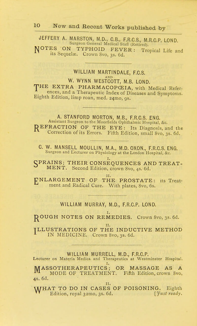 N JEFFERY A. MARSTON, M.D., C.B., F.R.C.S., M.R.C.P. LOND Surgeon General Medical Staff (Retired) OTES ON TYPHOID FEVER: Tropical Life and its sequelae. Crown 8vo, 3s. 6d. WILLIAM MARTINDALE, F.C.S. AND W. WYNN WESTCOTT, M.B. LOND. JHE EXTRA PHARMACOPCEIA, with Medical Refer- ences, and a Therapeutic Index of Diseases and Symptoms. Eighth Edition, limp roan, med. 241110, gs. .A. STANFORD MORTON, M.B., F.R.C.S. ENG. Assistant Surgeon to the Moorfields Ophthalmic Hospital, &c. DEFRACTION OF THE EYE : Its Diagnosis, and the Correction of its Errors. Fifth Edition, small 8vo, 3s. 6d. C. W. MANSELL MOULLIN, M.A., M.D. OXON., F.R.C.S. ENG. Surgeon and Lecturer on Physiology at the London Hospital, &c. I. PRAINS; THEIR CONSEQUENCES AND TREAT- MENT. Second Edition, crown 8vo, 4s. 6d. 11. NLARGEMENT OF THE PROSTATE: its Treat- 1 ment and Radical Cure. With plates, 8vo, 6s. WILLIAM MURRAY, M.D., F.R.C.P. LOND. 1. jD^OUGH NOTES ON REMEDIES. Crown 8vo, 3s. 6d. 11. ILLUSTRATIONS OF THE INDUCTIVE METHOD 1 IN MEDICINE. Crown 8vo, 3s. 6d. WILLIAM MURRELL, M.D., F.R.C.P. Lecturer on Materia Medica and Therapeutics at Westminster Hospital. I. MASSOTHERAPEUTICS; OR MASSAGE AS A iU MODE OF TREATMENT. Fifth Edition, crown 8vo, 4s. 6d. II. WHAT TO DO IN CASES OF POISONING. Eighth ' * Edition, royal 32mo, 3s. 6d. [Just ready.
