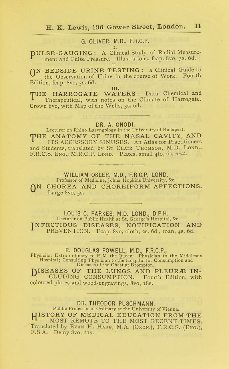 G. OLIVER, M.D., F.R.C.P. i. DULSE-GAUGING : A Clinical Study of Radial Measure- * ment and Pulse Pressure. Illustrations, fcap. 8vo, 3s. 6d. 11. f)N BEDSIDE URINE TESTING : a Clinical Guide to ^ the Observation of Urine in the course of Work. Fourth Edition, fcap. 8vo, 3s. 6d. in. THE HARROGATE WATERS : Data Chemical and *■ Therapeutical, with notes on the Climate of Harrogate. Crown 8vo, with Map of the Wells, 3s. 6d. DR. A. ONODI. Lecturer on Rhino-Laryngology in the University of Budapest. THE ANATOMY OF THE NASAL CAVITY, AND 1 ITS ACCESSORY SINUSES. An Atlas for Practitioners and Students, translated by St Clair Thomson, M.D. Lond., F.R.C.S. Eng., M.R.C.P. Lond. Plates, small 4*0, 6s. nett. 0 WILLIAM OSLER, M.D., F.R.C.P. LOND. Professor of Medicine, Johns Hopkins University, &c. CHOREA AND CHOREIFORM AFFECTIONS. Large 8vo, 5s. LOUIS C. PARKES, M.D. LOND., D.P.H. Lecturer on Public Health at St. George's Hospital, &c. NFECTIOUS DISEASES, NOTIFICATION AND L PREVENTION. Fcap. 8vo, cloth, 2s. 6d , roan, 4s. 6d. R. DOUGLAS POWELL, M.D., F.R.C.P., Physician Extra-ordinary to H.M. the Queen; Physician to the Middlesex Hospital; Consulting Physician to the Hospital for Consumption and Diseases of the Chest at Brompton. niSEASES OF THE LUNGS AND PLEURA IN- u CLUDING CONSUMPTION. Fourth Edition, with coloured plates and wood-engravings, 8vo, 18s. DR. THEODOR PUSCHMANN. Public Professor in Ordinary at the University of Vienna, fJISTORY OF MEDICAL EDUCATION FROM THE 11 MOST REMOTE TO THE MOST RECENT TIMES. Translated by Evan H. Hare, M.A. (Oxon.), F.R.C.S. (Eng.), F.SA. Demy 8vo, 21s.