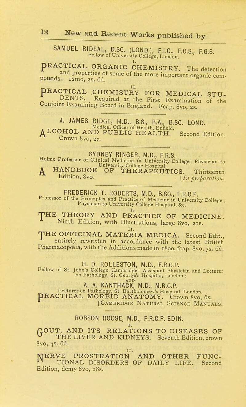 SAMUEL RIDEAL D.SC. (LOND.), F.I.C, F.C.S., F.G.S. Fellow of University College, London. PRACTICAL ORGANIC CHEMISTRY. The detection nrm^e ProPerties of some of the more important organic com- pounds. i2mo, 2s. 6d. 6 PRACJJS£J- CHEMISTRY FOR MEDICAL STU- . .^^NTS, Required at the First Examination of the Conjoint Examining Board in England. Fcap. 8vo, 2s. J. JAMES RIDGE, M.D., B.S., B.A., B.SC. LOND. i t ^^tt«t Medical Officer of Health, Enfield. ^LCOHOL AND PUBLIC HEALTH. Second Edition, Crown 8vo, 2s. „ , n SYDNEY RINGER, M.D., F.R.S. Holme Professor of Clinical Medicine in University College; Physician to , __ . _ University College Hospital. ^ HANDBOOK OF THERAPEUTICS. Thirteenth Edition, 8vo. [/„ preparation. FREDERICK T. ROBERTS, M.D., B.SC., F.R.C.P. Professor of the Principles and Practice of Medicine in University College • Physician to University College Hospital, &c. THE THEORY AND PRACTICE OF MEDICINE. Ninth Edition, with Illustrations, large 8vo, 2is. THE OFFICINAL MATERIA MEDICA. Second Edit., entirely rewritten in accordance with the latest British Pharmacopoeia, with the Additions made in 1890, fcap. 8vo, 7s. 6d. H. D. ROLLESTON, M.D., F.R.C.P. Fellow of St. John's College, Cambridge; Assistant Physician and Lecturer on Pathology, St. George's Hospital, London; A. A. KANTHACK° M.D., M.R.C.P. Lecturer on Pathology, St. Bartholomew's Hospital, London. DRACTICAL MORBID ANATOMY. Crown 8vo, 6s. [Cambridge Natural Science Manuals. ROBSON ROOSE, M.D., F.R.C.P. EDIN. 1. TOUT, AND ITS RELATIONS TO DISEASES OF u THE LIVER AND KIDNEYS. Seventh Edition, crown 8vo, 4s. 6d. 11. MERVE PROSTRATION AND OTHER FUNC- n TIONAL DISORDERS OF DAILY LIFE. Second Edition, demy 8vo, 18s.