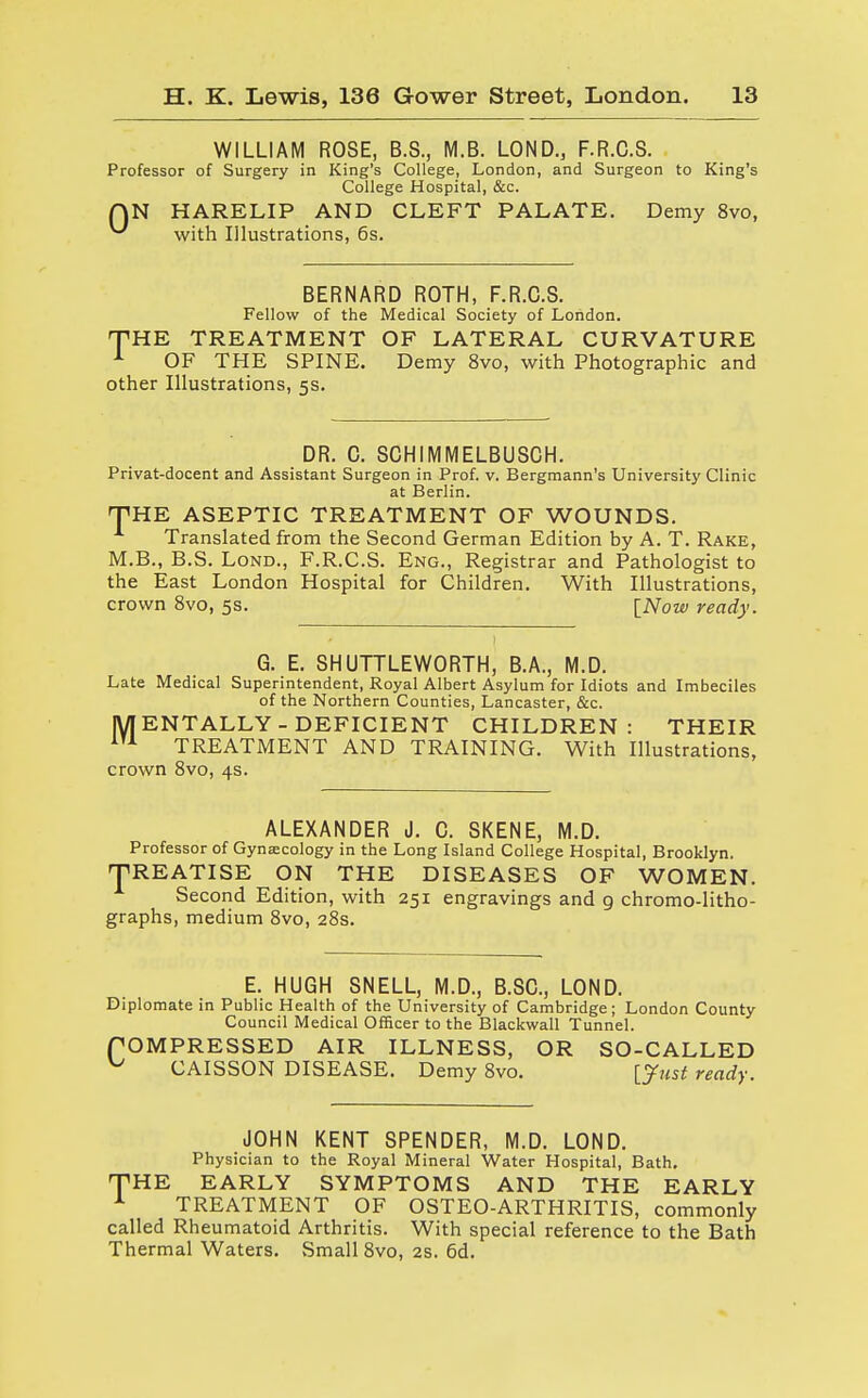 WILLIAM ROSE, B.S., M.B. LOND., F.R.C.S. Professor of Surgery in King's College, London, and Surgeon to King's College Hospital, &c. QN HARELIP AND CLEFT PALATE. Demy 8vo, ^ with Illustrations, 6s. BERNARD ROTH, F.R.C.S. Fellow of the Medical Society of London. THE TREATMENT OF LATERAL CURVATURE 1 OF THE SPINE. Demy 8vo, with Photographic and other Illustrations, 5s. DR. C. SCHIMMELBUSCH. Privat-docent and Assistant Surgeon in Prof. v. Bergmann's University Clinic at Berlin. THE ASEPTIC TREATMENT OF WOUNDS. Translated from the Second German Edition by A. T. Rake, M.B., B.S. Lond., F.R.C.S. Eng., Registrar and Pathologist to the East London Hospital for Children. With Illustrations, crown 8vo, 5s. [Now ready. G. E. SHUTTLEWORTH, B.A., M.D. Late Medical Superintendent, Royal Albert Asylum for Idiots and Imbeciles of the Northern Counties, Lancaster, &c. |Y| ENTALLY - DEFICIENT CHILDREN: THEIR m TREATMENT AND TRAINING. With Illustrations, crown 8vo, 4s. ALEXANDER J. C. SKENE, M.D. Professor of Gynaecology in the Long Island College Hospital, Brooklyn. TREATISE ON THE DISEASES OF WOMEN. Second Edition, with 251 engravings and 9 chromolitho- graphs, medium 8vo, 28s. E. HUGH SNELL, M.D., B.SC, LOND. Diplomate in Public Health of the University of Cambridge; London County Council Medical Officer to the Blackwall Tunnel. POM PRESSED AIR ILLNESS, OR SO-CALLED ^ CAISSON DISEASE. Demy 8vo. [Just ready. JOHN KENT SPENDER, M.D. LOND. Physician to the Royal Mineral Water Hospital, Bath, THE EARLY SYMPTOMS AND THE EARLY TREATMENT OF OSTEO-ARTHRITIS, commonly called Rheumatoid Arthritis. With special reference to the Bath Thermal Waters. Small 8vo, 2s. 6d.