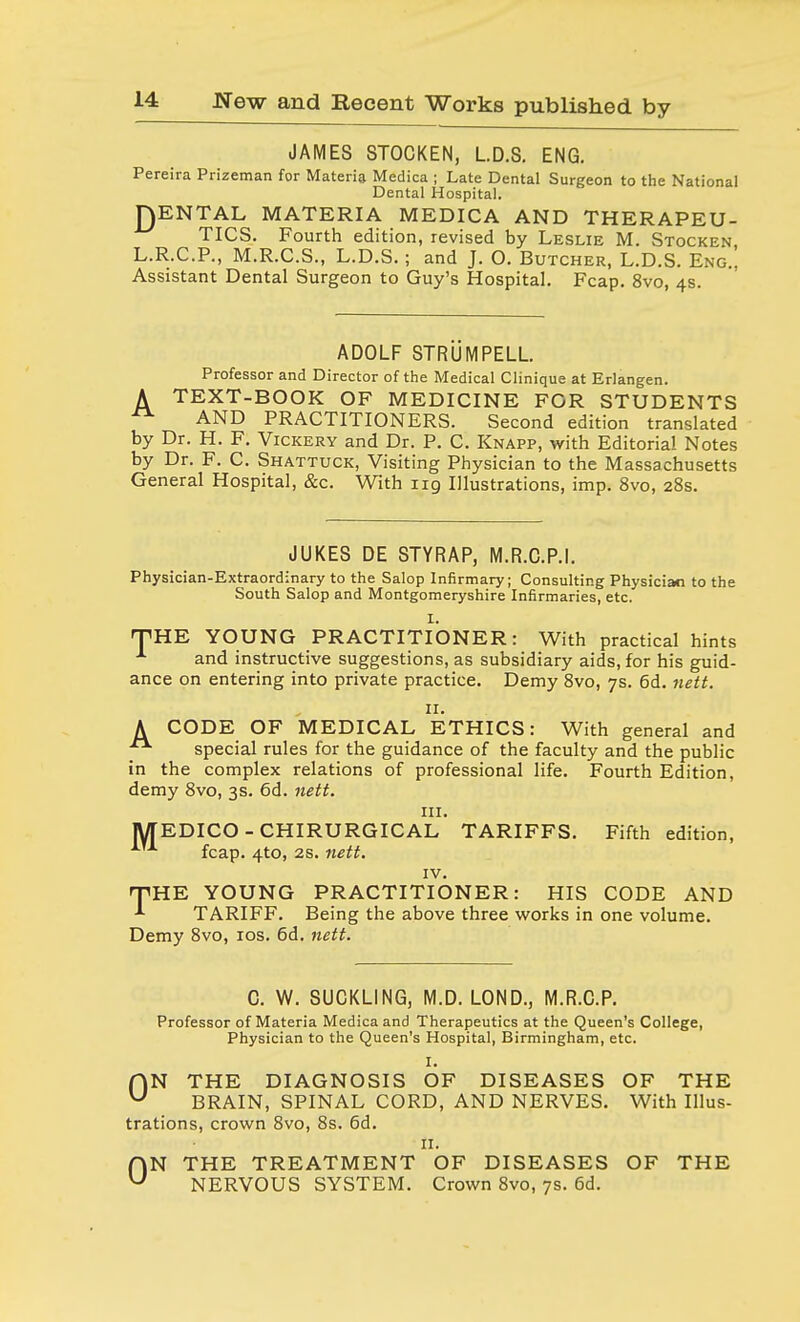 JAMES STOCKEN, L.D.S. ENG. Pereira Prizeman for Materia Medica ; Late Dental Surgeon to the National Dental Hospital. JQENTAL MATERIA MEDICA AND THERAPEU- TICS. Fourth edition, revised by Leslie M. Stocken, L.R.C.P., M.R.C.S., L.D.S.; and J. 0. Butcher, L.D.S. Eng.. Assistant Dental Surgeon to Guy's Hospital. Fcap. 8vo, 4s. ADOLF STRUMPELL. Professor and Director of the Medical Clinique at Erlangen. A TEXT-BOOK OF MEDICINE FOR STUDENTS AND PRACTITIONERS. Second edition translated by Dr. H. F. Vickery and Dr. P. C. Knapp, with Editorial Notes by Dr. F. C. Shattuck, Visiting Physician to the Massachusetts General Hospital, &c. With 119 Illustrations, imp. 8vo, 28s. JUKES DE STYRAP, M.R.C.P.I. Physician-Extraordinary to the Salop Infirmary; Consulting Physician to the South Salop and Montgomeryshire Infirmaries, etc. I. THE YOUNG PRACTITIONER: With practical hints and instructive suggestions, as subsidiary aids, for his guid- ance on entering into private practice. Demy 8vo, 7s. 6d. nett. 11. A CODE OF MEDICAL ETHICS: With general and ■■ special rules for the guidance of the faculty and the public in the complex relations of professional life. Fourth Edition, demy 8vo, 3s. 6d. nett. in. MEDICO-CHIRURGICAL TARIFFS. Fifth edition, fcap. 4to, 2s. nett. IV. rTHE YOUNG PRACTITIONER: HIS CODE AND -*■ TARIFF. Being the above three works in one volume. Demy 8vo, xos. 6d. nett. C. W. SUCKLING, M.D. LOND., M.R.C.P. Professor of Materia Medica and Therapeutics at the Queen's College, Physician to the Queen's Hospital, Birmingham, etc. I. fiN THE DIAGNOSIS OF DISEASES OF THE U BRAIN, SPINAL CORD, AND NERVES. With Illus- trations, crown 8vo, 8s. 6d. II. ON THE TREATMENT OF DISEASES OF THE NERVOUS SYSTEM. Crown 8vo, 7s. 6d.