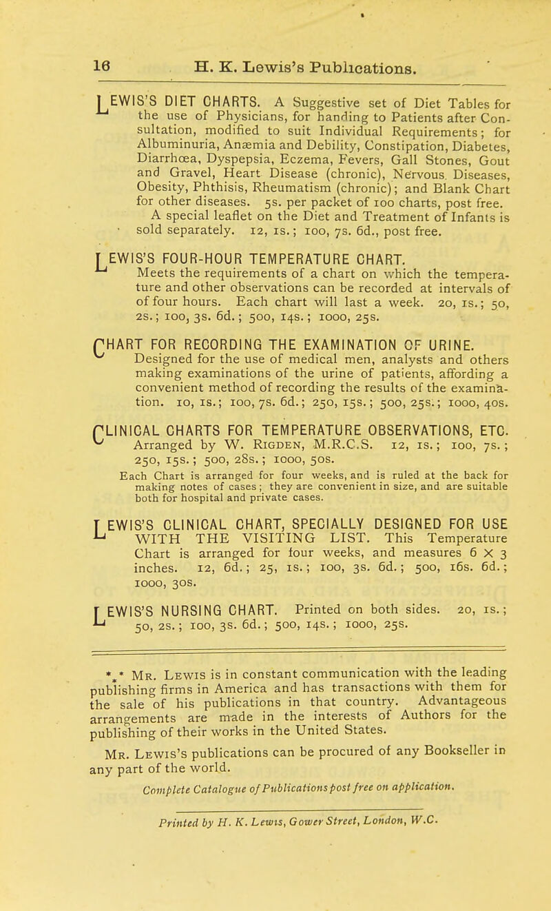 [EWIS'S DIET CHARTS. A Suggestive set of Diet Tables for the use of Physicians, for handing to Patients after Con- sultation, modified to suit Individual Requirements; for Albuminuria, Anaemia and Debility, Constipation, Diabetes, Diarrhoea, Dyspepsia, Eczema, Fevers, Gall Stones, Gout and Gravel, Heart Disease (chronic), Nervous. Diseases, Obesity, Phthisis, Rheumatism (chronic); and Blank Chart for other diseases. 5s. per packet of 100 charts, post free. A special leaflet on the Diet and Treatment of Infants is • sold separately. 12, is.; 100, 7s. 6d., post free. [EWIS'S FOUR-HOUR TEMPERATURE CHART. Meets the requirements of a chart on which the tempera- ture and other observations can be recorded at intervals of of four hours. Each chart will last a week. 20, is.; 50, 2s.; 100, 3s. 6d.; 500, 14s.; 1000, 25s. PHART FOR RECORDING THE EXAMINATION OF URINE. ^ Designed for the use of medical men, analysts and others making examinations of the urine of patients, affording a convenient method of recording the results of the examina- tion. 10, is.; 100, 7s. 6d.; 250,15s.; 500,25s.; 1000,40s. PLIN1CAL CHARTS FOR TEMPERATURE OBSERVATIONS, ETC. ^ Arranged by W. Rigden, M.R.C.S. 12, is.; 100, 7s.; 250, 15s.; 500, 28s.; 1000, 50s. Each Chart is arranged for four weeks, and is ruled at the back for making notes of cases ; they are convenient in size, and are suitable both for hospital and private cases. T EWIS'S CLINICAL CHART, SPECIALLY DESIGNED FOR USE U WITH THE VISITING LIST. This Temperature Chart is arranged for four weeks, and measures 6X3 inches. 12, 6d.; 25, is.; 100, 3s. 6d.; 500, 16s. 6d.; 1000, 30s. LEWIS'S NURSING CHART. Printed on both sides. 20, is.; 50, 2s.; 100, 3s. 6d.; 500, 14s.; 1000, 25s. *,* Mr. Lewis is in constant communication with the leading publishing firms in America and has transactions with them for the sale of his publications in that country. Advantageous arrangements are made in the interests of Authors for the publishing of their works in the United States. Mr. Lewis's publications can be procured of any Bookseller in any part of the world. Complete Catalogue of Publications post free on application. Printed by H. K. Lewis, Gower Street, London, W.C.