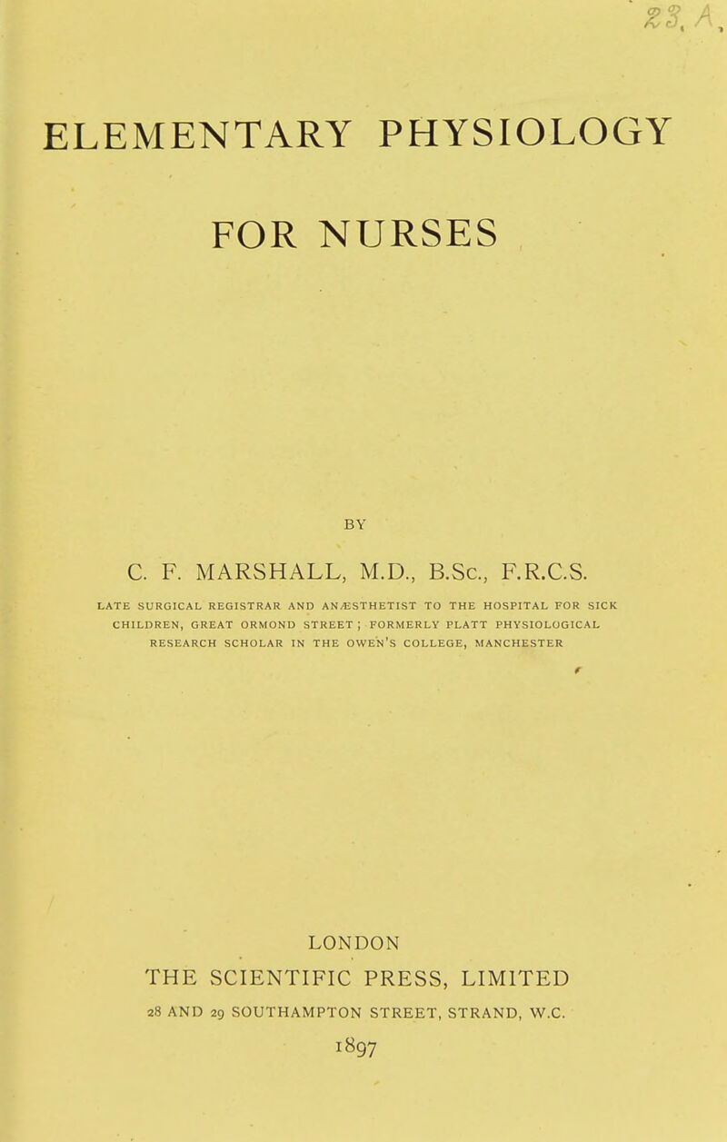 Z3. ELEMENTARY PHYSIOLOGY FOR NURSES BY C. F. MARSHALL, M.D., B.Sc, F.R.C.S. LATE SURGICAL REGISTRAR AND AN/ESTHETIST TO THE HOSPITAL FOR SICK CHILDREN, GREAT ORMOND STREET ; FORMERLY PLATT PHYSIOLOGICAL RESEARCH SCHOLAR IN THE OWE'n's COLLEGE, MANCHESTER LONDON THE SCIENTIFIC PRESS, LIMITED a8 AND 29 SOUTHAMPTON STREET, STRAND, W.C. 1897