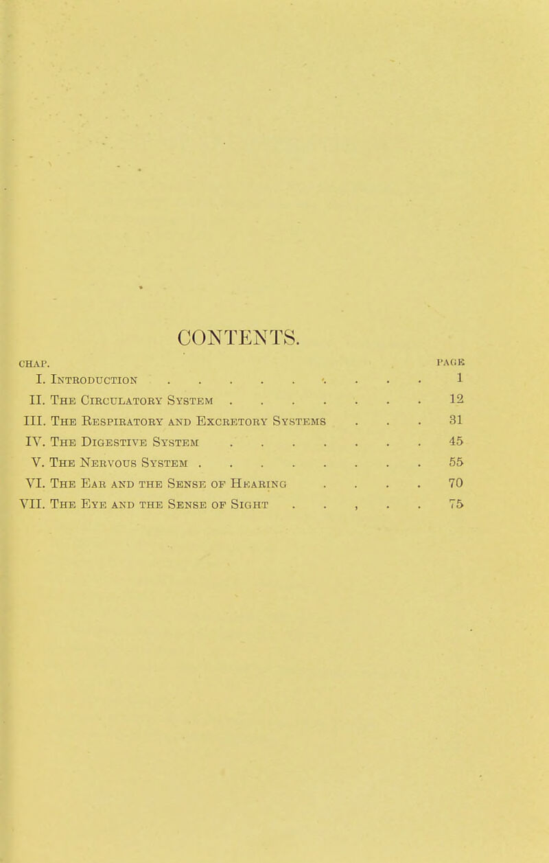 CONTENTS. CBja\ rA(iB I. Introduction . . . 1 II. The Circulatory System 12 III. The Respiratory and Excretory Systems ... 31 IV. The Digestive System 45 V. The Nervous System 55 VI. The Ear and the Sense of Hearing .... 70 VII. The Eye and the Sense of Sight . . , . . 75