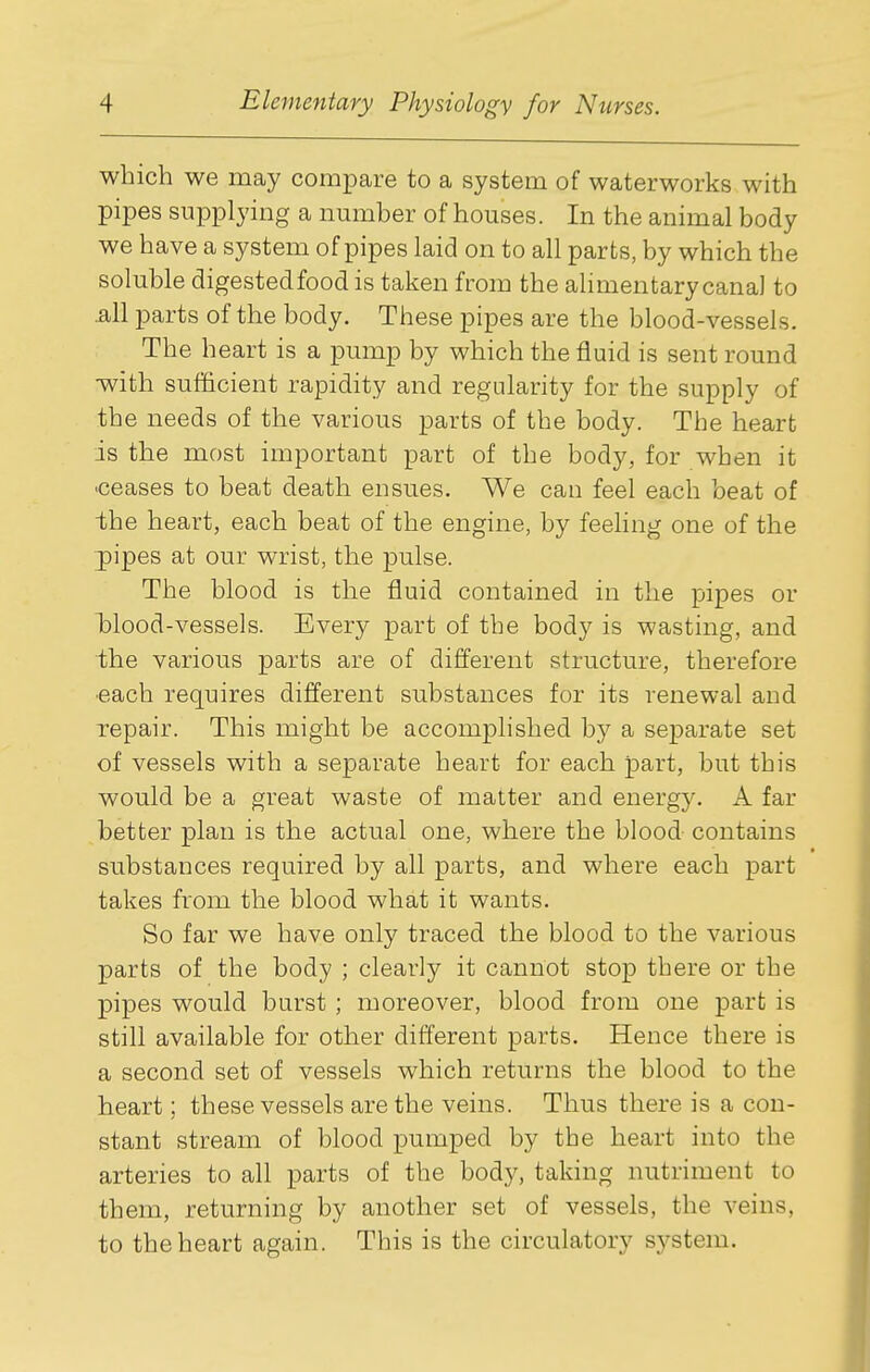 which we may compare to a system of waterworks with pipes supplying a number of houses. In the animal body we have a system of pipes laid on to all parts, by which the soluble digestedfood is taken from the alimentary canal to .all parts of the body. These pipes are the blood-vessels. The heart is a pump by which the fluid is sent round •with sufficient rapidity and regularity for the supply of the needs of the various parts of the body. The heart is the most important part of the body, for when it •ceases to beat death ensues. We can feel each beat of the heart, each beat of the engine, by feeling one of the pipes at our wrist, the pulse. The blood is the fluid contained in the pipes or Wood-vessels. Every part of the body is wasting, and the various parts are of different structure, therefore ■each requires different substances for its renewal and repair. This might be accomplished by a separate set of vessels with a separate heart for each part, but this would be a great waste of matter and energy. A far better plan is the actual one, where the blood contains substances required by all parts, and where each part takes from the blood what it wants. So far we have only traced the blood to the various parts of the body ; clearly it cannot stop there or the pipes would burst ; moreover, blood from one part is still available for other different parts. Hence there is a second set of vessels which returns the blood to the heart; these vessels are the veins. Thus there is a con- stant stream of blood pumped by the heart into the arteries to all parts of the body, taking nutriment to them, returning by another set of vessels, the veins, to the heart again. This is the circulatory s^ystem.