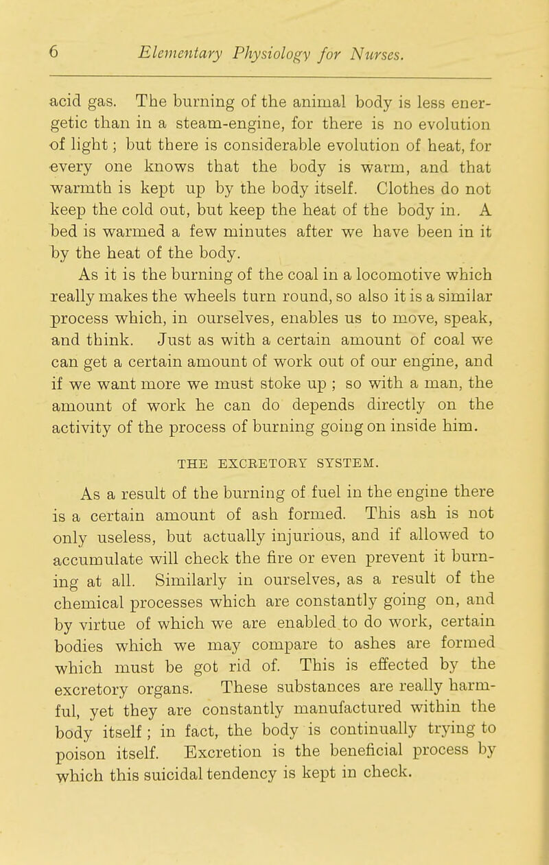 acid gas. The burning of the animal body is less ener- getic than in a steam-engine, for there is no evolution ■of light; but there is considerable evolution of heat, for ■every one knows that the body is warm, and that warmth is kept up by the body itself. Clothes do not keep the cold out, but keep the heat of the body in. A l^ed is warmed a few minutes after we have been in it l)j the heat of the body. As it is the burning of the coal in a locomotive which really makes the wheels turn round, so also it is a similar process which, in ourselves, enables us to move, speak, and think. Just as with a certain amount of coal we can get a certain amount of work out of our engine, and if we want more we must stoke up ; so with a man, the amount of work he can do depends directly on the activity of the process of burning goiugon inside him. THE EXCRETOEY SYSTEM. As a result of the burning of fuel in the engine there is a certain amount of ash formed. This ash is not only useless, but actually injurious, and if allowed to accumulate will check the fire or even prevent it burn- ing at all. Similarly in ourselves, as a result of the chemical processes which are constantly going on, and by virtue of which we are enabled to do work, certain bodies which we may compare to ashes are formed which must be got rid of. This is effected by the excretory organs. These substances are really harm- ful, yet they are constantly manufactured within the body itself; in fact, the body is continually trying to poison itself. Excretion is the beneficial process by which this suicidal tendency is kept in check.