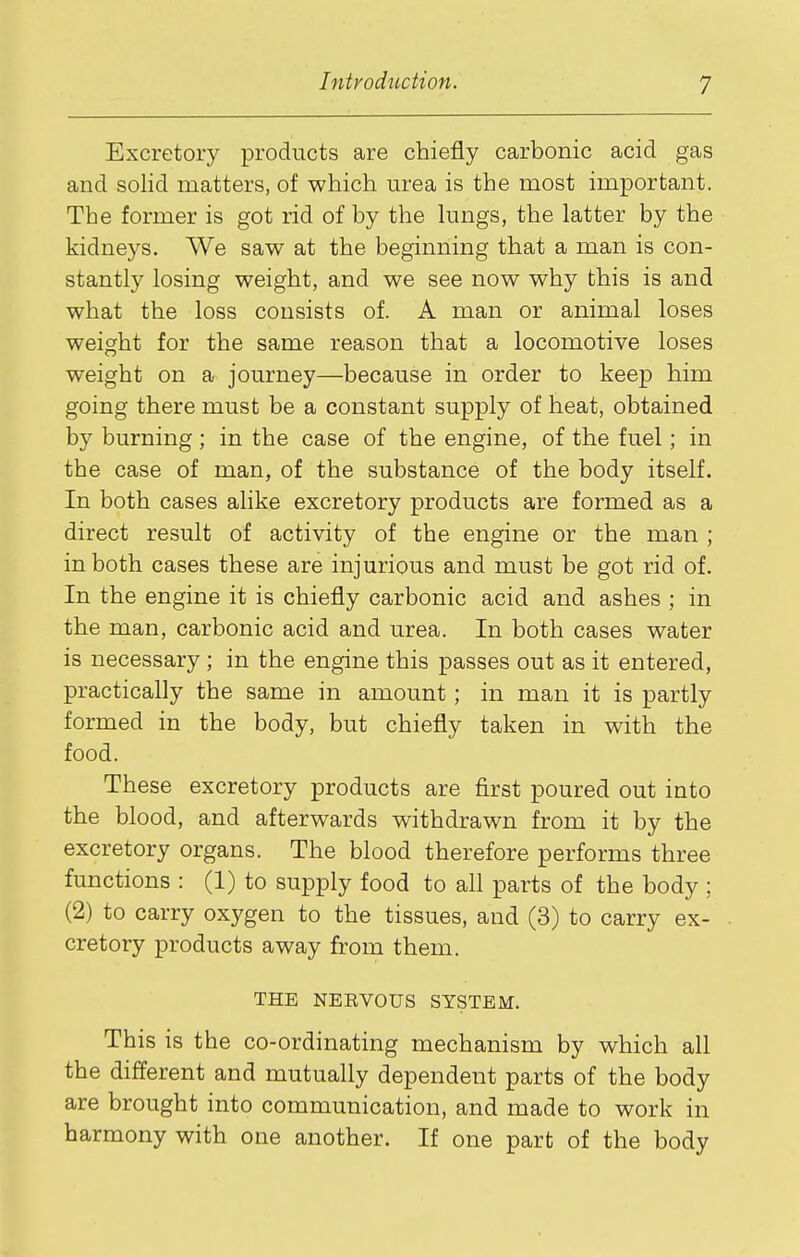 Excretory products are chiefly carbonic acid gas and solid matters, of which urea is the most important. The former is got rid of by the lungs, the latter by the kidneys. We saw at the beginning that a man is con- stantly losing weight, and we see now why this is and what the loss consists of. A man or animal loses weight for the same reason that a locomotive loses weight on a journey—because in order to keep him going there must be a constant supply of heat, obtained by burning; in the case of the engine, of the fuel; in the case of man, of the substance of the body itself. In both cases ahke excretory products are formed as a direct result of activity of the engine or the man ; in both cases these are injurious and must be got rid of. In the engine it is chiefly carbonic acid and ashes ; in the man, carbonic acid and urea. In both cases water is necessary; in the engine this passes out as it entered, practically the same in amount; in man it is partly formed in the body, but chiefly taken in with the food. These excretory products are first poured out into the blood, and afterwards withdrawn from it by the excretory organs. The blood therefore performs three functions : (1) to supply food to all parts of the body ; (2) to carry oxygen to the tissues, and (3) to carry ex- cretory products away from them. THE NERVOUS SYSTEM. This is the co-ordinating mechanism by which all the different and mutually dependent parts of the body are brought into communication, and made to work in harmony with one another. If one part of the body