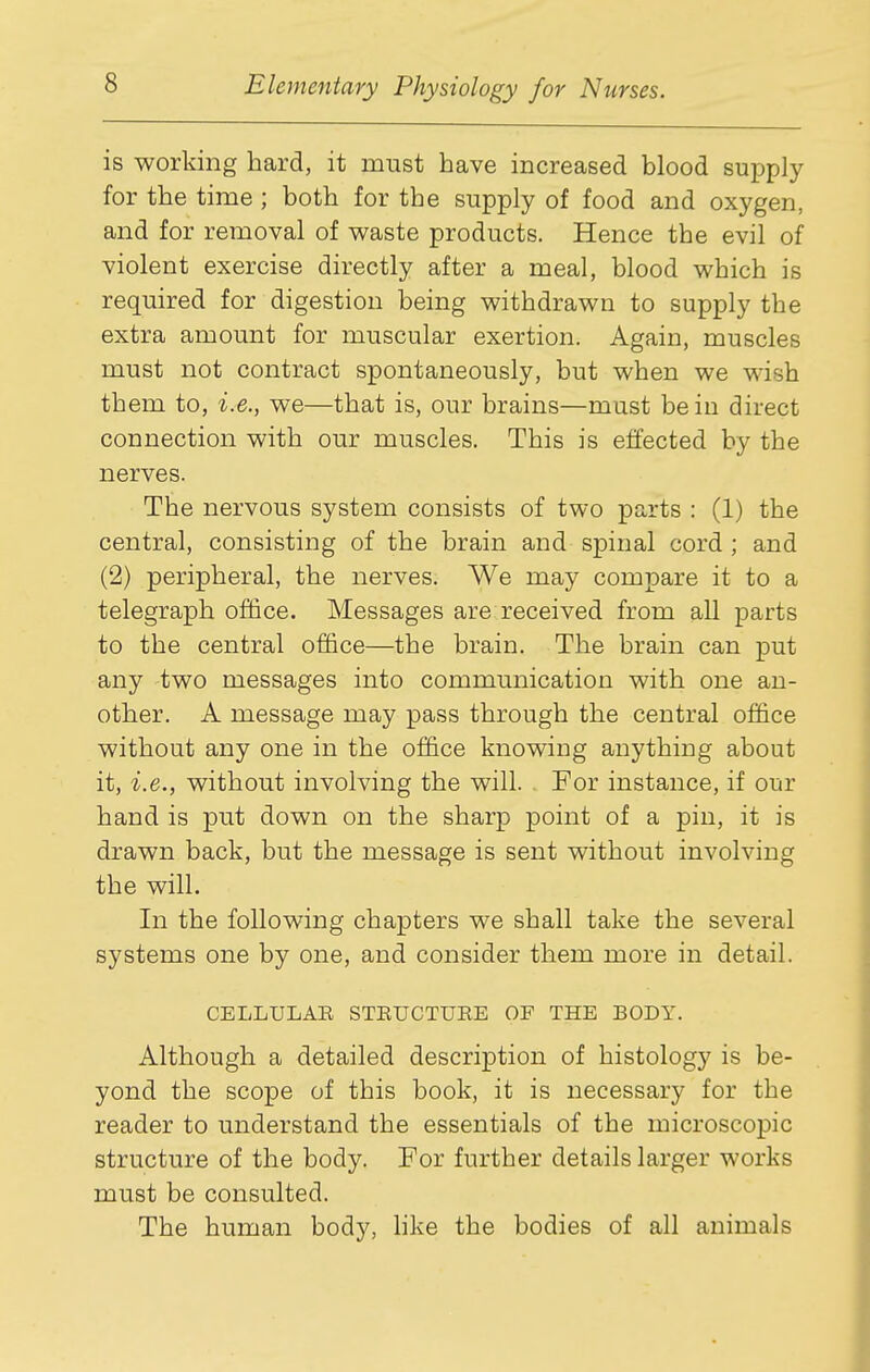is working hard, it must have increased blood supply for the time ; both for the supply of food and oxygen, and for removal of waste products. Hence the evil of violent exercise directly after a meal, blood which is required for digestion being withdrawn to supply the extra amount for muscular exertion. Again, muscles must not contract spontaneously, but when we wish them to, i.e., we—that is, our brains—must be in direct connection with our muscles. This is effected by the nerves. The nervous system consists of two parts : (1) the central, consisting of the brain and spinal cord ; and (2) peripheral, the nerves. We may compare it to a telegraph office. Messages are;received from all parts to the central office—the brain. The brain can put any two messages into communication with one an- other. A message may pass through the central office without any one in the office knowing anything about it, i.e., without involving the will. For instance, if our hand is put down on the sharp point of a pin, it is drawn back, but the message is sent without involving the will. In the following chapters we shall take the several systems one by one, and consider them more in detail. CELLULAE STEUCTUEE OF THE BODY. Although a detailed description of histology is be- yond the scope of this book, it is necessary for the reader to understand the essentials of the microscopic structure of the body. For further details larger works must be consulted. The human body, hke the bodies of all animals