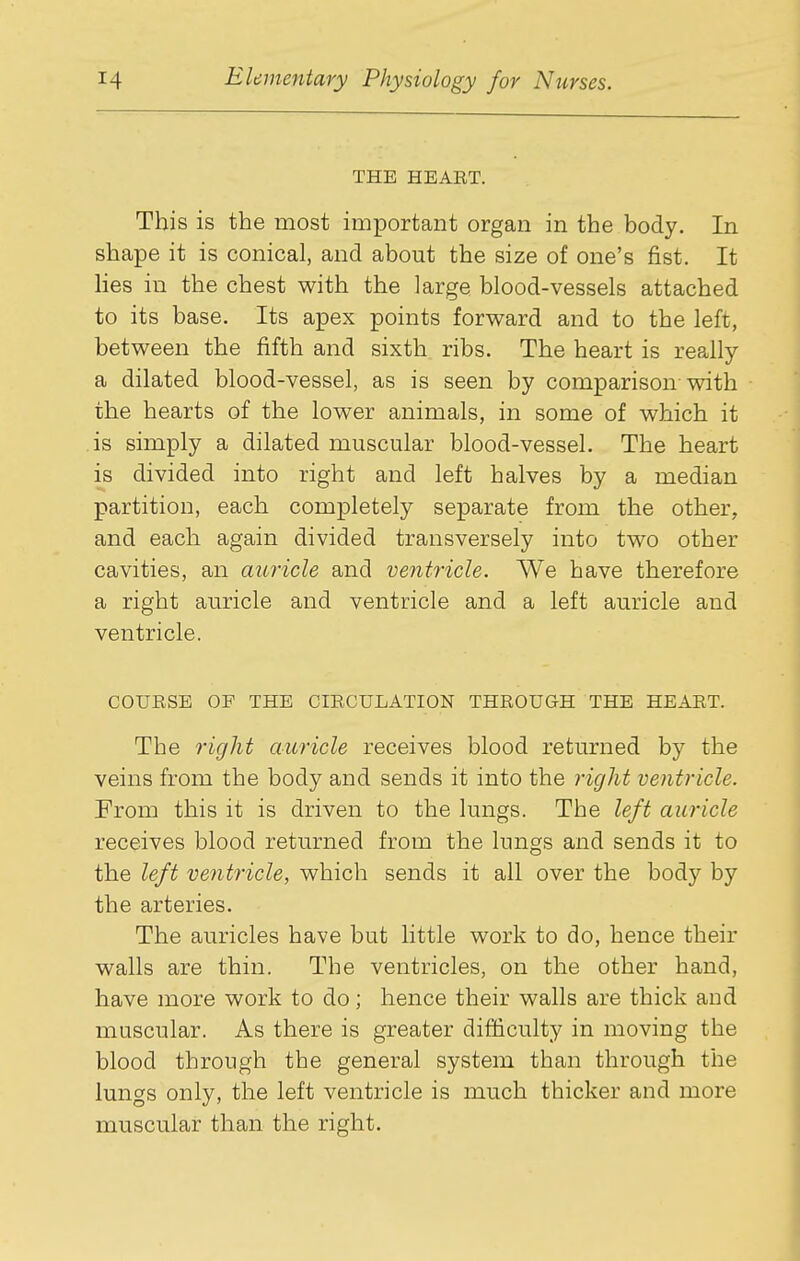 THE HEAET. This is the most important organ in the body. In shape it is conical, and about the size of one's fist. It hes in the chest with the large blood-vessels attached to its base. Its apex points forward and to the left, between the fifth and sixth ribs. The heart is really a dilated blood-vessel, as is seen by comparison with the hearts of the lower animals, in some of which it is simply a dilated muscular blood-vessel. The heart is divided into right and left halves by a median partition, each completely separate from the other, and each again divided transversely into two other cavities, an auricle and ventricle. We have therefore a right auricle and ventricle and a left auricle and ventricle. COURSE OF THE CIRCULATION THROUGH THE HEART. The 7'ight auricle receives blood returned by the veins from the body and sends it into the right ventricle. From this it is driven to the lungs. The left auricle receives blood returned from the lungs and sends it to the left ve7itricle, which sends it all over the body by the arteries. The auricles have but little work to do, hence their walls are thin. The ventricles, on the other hand, have more work to do; hence their walls are thick and muscular. As there is greater difficulty in moving the blood through the general system than through the lungs only, the left ventricle is much thicker and more muscular than the right.