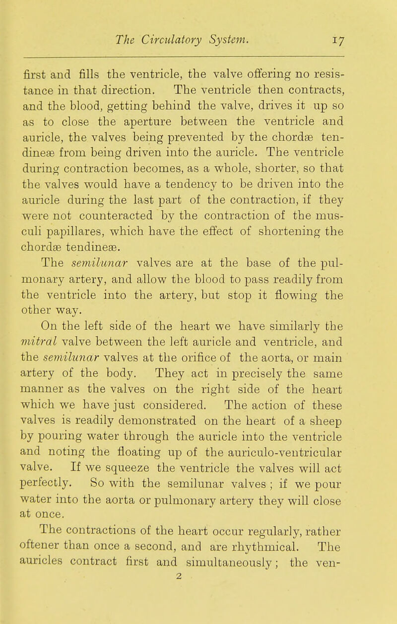 first and fills the ventricle, the valve offering no resis- tance in that direction. The ventricle then contracts, and the hlood, getting behind the valve, drives it up so as to close the aperture between the ventricle and auricle, the valves being prevented by the chordae ten- dineae from being driven into the auricle. The ventricle during contraction becomes, as a whole, shorter, so that the valves would have a tendency to be driven into the auricle during the last part of the contraction, if they were not counteracted by the contraction of the mus- culi papillares, which have the effect of shortening the chordae tendineae. The semilunar valves are at the base of the pul- monary artery, and allow the blood to pass readily from the ventricle into the artery, but stop it flowing the other way. On the left side of the heart we have similarly the mitral valve between the left auricle and ventricle, and the semilunar valves at the orifice of the aorta, or main artery of the body. They act in precisely the same manner as the valves on the right side of the heart which we have just considered. The action of these valves is readily demonstrated on the heart of a sheep by pouring water through the auricle into the ventricle and noting the floating up of the auriculo-veutricular valve. If we squeeze the ventricle the valves will act perfectly. So with the semilunar valves ; if we pour water into the aorta or pulmonary artery they will close at once. The contractions of the heart occur regularly, rather oftener than once a second, and are rhythmical. The auricles contract first and simultaneously; the ven- 2