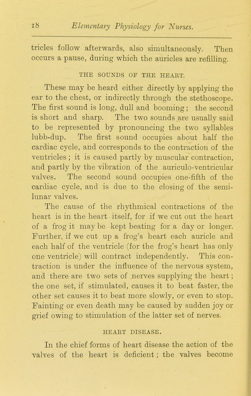 tricles follow afterwards, also simultaneously. Then occurs a pause, during which the auricles are refilling, THE SOUNDS OF THE HEART. These may be heard either directly by applying the ear to the chest, or indirectly through the stethoscope. The first sound is long, dull and booming; the second is short and sharp. The two sounds are usually said to be represented by pronouncing the two syllables lubb-dup. The first sound occupies about half the cardiac cycle, and corresponds to the contraction of the ventricles ; it is caused partly by muscular contraction, and partly by the vibration of the auriculo-ventricular valves. The second sound occupies one-fifth of the cardiac cycle, and is due to the closing of the semi- lunar valves. The cause of the rhythmical contractions of the heart is in the heart itself, for if we cut out the heart of a frog it may be kept beating for a day or longer. Further, if we cut up a frog's heart each auricle and each, half of the ventricle (for the frog's heart has only one ventricle) will contract independently. This con- traction is under the influence of the nervous system, and there are two sets of nerves supplying the heart; the one set, if stimulated, causes it to beat faster, the other set causes it to beat more slowly, or even to stop. Fainting or even death may be caused by sudden joy or grief owing to stimulation of the latter set of nerves. HEART DISEASE. In the chief forms of heart disease the action of the valves of the heart is deficient; the valves become