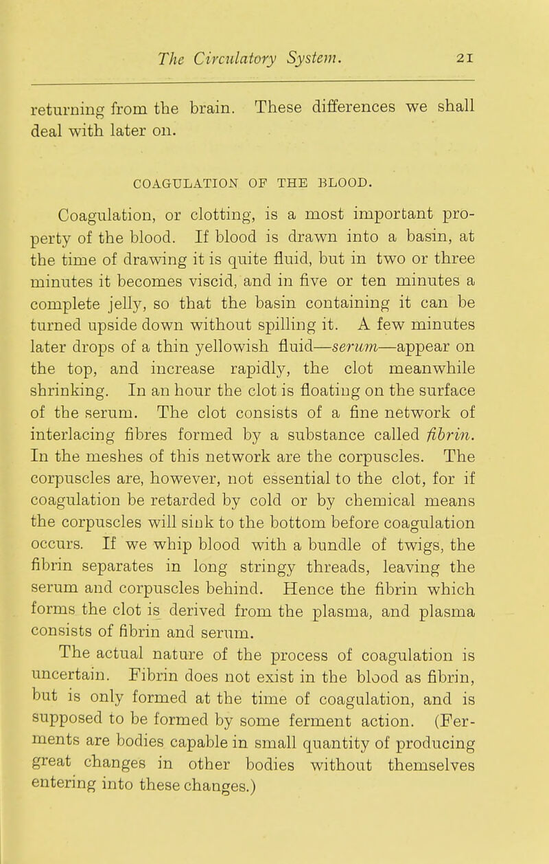 returning from the brain. These differences we shall deal with later on. COAGULATION OF THE BLOOD. Coagulation, or clotting, is a most important pro- perty of the blood. If blood is drawn into a basin, at the time of drawing it is quite fluid, but in two or three minutes it becomes viscid, and in five or ten minutes a complete jell}^ so that the basin containing it can be turned upside down without spilling it. A few minutes later drops of a thin yellowish fluid—serum—appear on the top, and increase rapidl}^, the clot meanwhile shrinking. In an hour the clot is floating on the surface of the serum. The clot consists of a fine network of interlacing fibres formed by a substance called fibrin. In the meshes of this network are the corpuscles. The corpuscles are, however, not essential to the clot, for if coagulation be retarded by cold or by chemical means the corpuscles will sink to the bottom before coagulation occurs. If we whip blood with a bundle of twigs, the fibrin separates in long stringy threads, leaving the serum and corpuscles behind. Hence the fibrin which forms the clot is derived from the plasma, and plasma consists of fibrin and serum. The actual nature of the process of coagulation is uncertain. Fibrin does not exist in the blood as fibrin, but is only formed at the time of coagulation, and is supposed to be formed by some ferment action. (Fer- ments are bodies capable in small quantity of producing great changes in other bodies without themselves entering into these changes.)