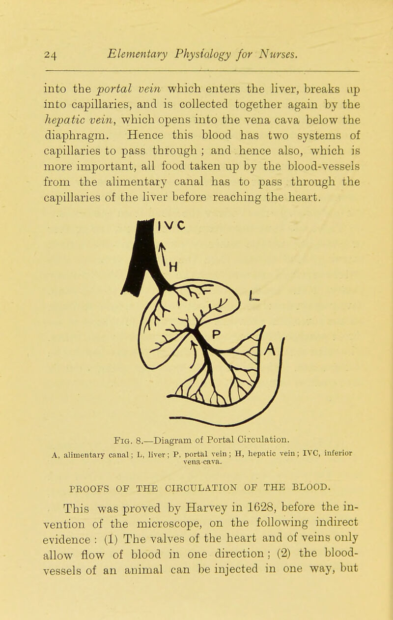 into the portal vein which enters the liver, breaks up into capillaries, and is collected together again by the hepatic vein, which opens into the vena cava below the diaphragm. Hence this blood has two systems of capillaries to pass through ; and hence also, which is more important, all food taken up by the blood-vessels from the alimentary canal has to pass through the capillaries of the liver before reaching the heart. Fig. 8.—Diagram of Portal Circulation. A, alimentary canal; L, liver; P, portal vein; H, hepatic vein; IVC, inferior venacava. PROOFS OF THE CIRCULATION OF THE BLOOD. This was proved by Harvey in 1628, before the in- vention of the microscope, on the following indirect evidence : (1) The valves of the heart and of veins only allow flow of blood in one direction ; (2) the blood- vessels of an animal can be injected in one way, but