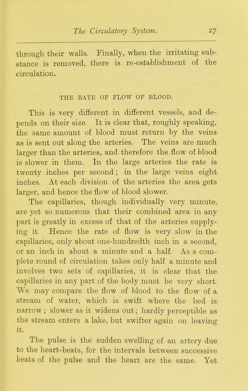 through their walls. Finally, when the irritating sub- stance is removed, there is re-estabHshment of the circulation. THE RATE OF FLOW OF BLOOD. This is very different in different vessels, and de- pends on their size. It is clear that, roughly speaking, the same amount of blood must return by the veins as is sent out along the arteries. The veins are much larger than the arteries, and therefore the flow of blood is slower in them. In the large arteries the rate is twenty inches per second ; in the large veins eight inches. At each division of the arteries the area gets larger, and hence the flow of blood slower. The capillaries, though individually very minute, are yet so numerous that their combined area in any part is greatly in excess of that of the arteries supply- ing it. Hence the rate of flow is very slow in the capillaries, only about one-hundredth inch in a second, or an inch in about a minute and a half. As a com- plete round of circulation takes only half a minute and involves two sets of capillaries, it is clear that the capillaries in any part of the body must be very short. We may compare the flow of blood to the flow of a stream of water, which is swift where the bed is narrow; slower as it widens out; hardly perceptible as the stream enters a lake, but swifter again on leaving it. The pulse is the sudden swelling of an artery due to the heart-beats, for the intervals between successive beats of the pulse and the heart are the same. Yet